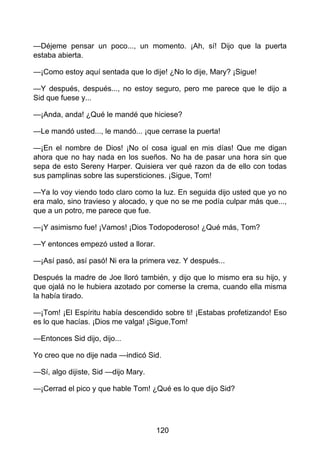 —Déjeme pensar un poco..., un momento. ¡Ah, sí! Dijo que la puerta
estaba abierta.
—¡Como estoy aquí sentada que lo dije! ¿No lo dije, Mary? ¡Sigue!
—Y después, después..., no estoy seguro, pero me parece que le dijo a
Sid que fuese y...
—¡Anda, anda! ¿Qué le mandé que hiciese?
—Le mandó usted..., le mandó... ¡que cerrase la puerta!
—¡En el nombre de Dios! ¡No oí cosa igual en mis días! Que me digan
ahora que no hay nada en los sueños. No ha de pasar una hora sin que
sepa de esto Sereny Harper. Quisiera ver qué razon da de ello con todas
sus pamplinas sobre las supersticiones. ¡Sigue, Tom!
—Ya lo voy viendo todo claro como la luz. En seguida dijo usted que yo no
era malo, sino travieso y alocado, y que no se me podía culpar más que...,
que a un potro, me parece que fue.
—¡Y asimismo fue! ¡Vamos! ¡Dios Todopoderoso! ¿Qué más, Tom?
—Y entonces empezó usted a llorar.
—¡Así pasó, así pasó! Ni era la primera vez. Y después...
Después la madre de Joe lloró también, y dijo que lo mismo era su hijo, y
que ojalá no le hubiera azotado por comerse la crema, cuando ella misma
la había tirado.
—¡Tom! ¡El Espíritu había descendido sobre ti! ¡Estabas profetizando! Eso
es lo que hacías. ¡Dios me valga! ¡Sigue,Tom!
—Entonces Sid dijo, dijo...
Yo creo que no dije nada —indicó Sid.
—Sí, algo dijiste, Sid —dijo Mary.
—¡Cerrad el pico y que hable Tom! ¿Qué es lo que dijo Sid?
120
 