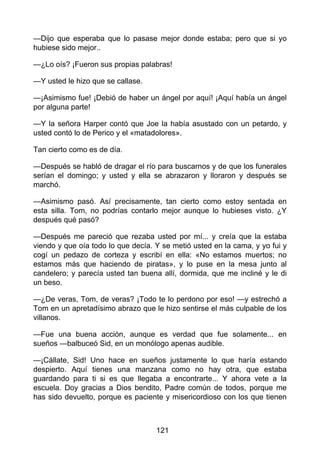 —Dijo que esperaba que lo pasase mejor donde estaba; pero que si yo
hubiese sido mejor..
—¿Lo oís? ¡Fueron sus propias palabras!
—Y usted le hizo que se callase.
—¡Asimismo fue! ¡Debió de haber un ángel por aquí! ¡Aquí había un ángel
por alguna parte!
—Y la señora Harper contó que Joe la había asustado con un petardo, y
usted contó lo de Perico y el «matadolores».
Tan cierto como es de día.
—Después se habló de dragar el río para buscarnos y de que los funerales
serían el domingo; y usted y ella se abrazaron y lloraron y después se
marchó.
—Asimismo pasó. Así precisamente, tan cierto como estoy sentada en
esta silla. Tom, no podrías contarlo mejor aunque lo hubieses visto. ¿Y
después qué pasó?
—Después me pareció que rezaba usted por mí... y creía que la estaba
viendo y que oía todo lo que decía. Y se metió usted en la cama, y yo fui y
cogí un pedazo de corteza y escribí en ella: «No estamos muertos; no
estamos más que haciendo de piratas», y lo puse en la mesa junto al
candelero; y parecía usted tan buena allí, dormida, que me incliné y le di
un beso.
—¿De veras, Tom, de veras? ¡Todo te lo perdono por eso! —y estrechó a
Tom en un apretadísimo abrazo que le hizo sentirse el más culpable de los
villanos.
—Fue una buena acción, aunque es verdad que fue solamente... en
sueños —balbuceó Sid, en un monólogo apenas audible.
—¡Cállate, Sid! Uno hace en sueños justamente lo que haría estando
despierto. Aquí tienes una manzana como no hay otra, que estaba
guardando para ti si es que llegaba a encontrarte... Y ahora vete a la
escuela. Doy gracias a Dios bendito, Padre común de todos, porque me
has sido devuelto, porque es paciente y misericordioso con los que tienen
121
 