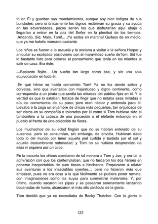 fe en Él y guardan sus mandamientos, aunque soy bien indigna de sus
bondades; pero si únicamente los dignos recibieran su gracia y su ayuda
en las adversidades, pocos serían los que disfrutarían aquí abajo o
llegarían a entrar en la paz del Señor en la plenitud de los tiempos.
¡Andando, Sid, Mary, Tom!... ¡Ya estáis en marcha! Quitaos de en medio,
que ya me habéis mareado bastante.
Los niños se fueron a la escuela y la anciana a visitar a la señora Harper y
aniquilar su escéptico positivismo con el maravilloso sueño deTom. Sid fue
lo bastante listo para callarse el pensamiento que tenía en las mientes al
salir de casa. Era éste:
—Bastante flojito... Un sueño tan largo como ése, y sin una sola
equivocación en todo él.
¡En qué héroe se había convertido Tom! Ya no iba dando saltos y
corvetas, sino que avanzaba con majestuoso y digno continente, como
correspondía a un pirata que sentía las miradas del público fijas en él. Y la
verdad es que lo estaban: trataba de fingir que no notaba esas miradas a
oía los comentarios de su paso; pero eran néctar y ambrosía para él.
Llevaba a la zaga un enjambre de chicos más pequeños, tan orgullosos de
ser vistos en su compañía o tolerados por él como si Tom hubiese sido el
tamborilero a la cabeza de una procesión o el elefante entrando en el
pueblo al frente de una colección de fieras.
Los muchachos de su edad fingían que no se habían enterado de su
ausencia; pero se consumían, sin embargo, de envidia. Hubieran dado
todo lo del mundo por tener aquella piel curtida y tostada por el sol y
aquella deslumbrante notoriedad; y Tom no se hubiera desprendido de
ellas ni siquiera por un circo.
En la escuela los chicos asediaron de tal manera a Tom y Joe, y era tal la
admiración con que los contemplaban, que no tardaron los dos héroes en
ponerse insoportables de puro tiesos a hinchados. Empezaron a relatar
sus aventuras a los insaciables oyentes...; pero no hicieron más que
empezar, pues no era cosa a la que fácilmente se pudiera poner remate,
con imaginaciones como las suyas para suministrar materiales. Y, por
último, cuando sacaron las pipas y se pasearon serenamente lanzando
bocanadas de humo, alcanzaron el más alto pináculo de la gloria.
Tom decidió que ya no necesitaba de Becky Thatcher. Con la gloria le
122
 
