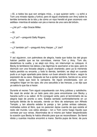 —Sí, a todos los que son amigos míos... o que quieran serlo —y echó a
Tom una mirada rápida y furtiva; pero él siguió charlando con Amy sobre la
terrible tormenta de la isla y de cómo un rayo hendió el gran sicomoro «en
astillas» mientras él estaba «en pie a menos de una vara del árbol».
—¿Iré yo? —dijo Gracie Miller.
—Sí.
—¿Y yo? —preguntó Sally Rogers.
—Sí.
—¿Y también yo? —preguntó Amy Harper. ¿Y Joe?
—Sí.
Y así siguieron, con palmoteos de alegría, hasta que todos los del grupo
habían pedido que se los convidase, menos Tom y Amy. Tom dio,
desdeñoso la vuelta, y se alejó con Amy, sin interrumpir su coloquio. A
Becky le temblaron los labios y las lágrimas le asomaron a los ojos; pero lo
disimuló con una forzada alegría y siguió charlando; pero ya la merienda
había perdido su encanto, y todo lo demás, también; se alejó en cuando
pudo a un lugar apartado para darse «un buen atracón de llorar», según la
expresión de su sexo. Después se fue a sentar sombría, herida en su amor
propio, hasta que tocó la campana. Se irguió encolerizada, con un
vengativo fulgor en los ojos; dio una sacudida a las trenzas, y se dijo que
ya sabía lo que iba a hacer.
Durante el recreo Tom siguió coqueteando con Amy jubiloso y satisfecho.
No cesó de andar de un lado para otro para encontrarse con Becky y
hacerla sufrir a su sabor. Al fin consiguió verla; pero el termómetro de su
alegría bajó de pronto a cero. Estaba sentada confortablemente en un
banquito detrás de la escuela, viendo un libro de estampas con Alfredo
Temple; y tan absorta estaba la pareja y tan juntas ambas cabezas,
inclinadas sobre el libro, que no parecían darse cuenta de que existía el
resto del mundo. Los celos abrasa— ron a Tom como fuego líquido que
corriese por sus venas. Abominaba de sí mismo por haber desperdiciado
la ocasión que Becky le había ofrecido para que se reconciliasen. Se llamó
idiota y cuantos insultos encontró a mano. Sentía pujos de llorar, de pura
124
 