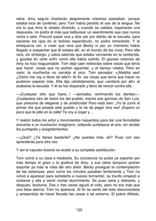 rabia. Amy seguía charlando alegremente mientras paseaban, porque
estaba loca de contento; pero Tom había perdido el uso de la lengua. No
oía lo que Amy le estaba diciendo, y cuando se callaba, esperando una
respuesta, no podía él más que balbucear un asentimiento que casi nunca
venía a pelo. Procuró pasar una y otra vez por detrás de la escuela, para
saciarse los ojos en el tedioso espectáculo; no podía remediarlo. Y le
enloquecía ver, o creer que veía que Becky ni por un momento había
llegado a sospechar que él estaba allí, en el mundo de los vivos. Pero ella
veía, sin embargo; y sabía además que estaba venciendo en la contienda,
y gozaba en verle sufrir como ella había sufrido. El gozoso cotorreo de
Amy se hizo inaguantable. Tom dejó caer indirectas sobre cosas que tenía
que hacer, cosas que no podían aguardar, y el tiempo volaba. Pero en
vano: la muchacha no cerraba el pico. Tom pensaba: «¡Maldita sea!
¿Cómo me voy a librar de ella?» Al fin, las cosas que tenía que hacer no
pudieron esperar más. Ella dijo cándidamente, que «andaría por allí» al
acabarse la escuela. Y él se fue disparado y lleno de rencor contra ella.
—¡Cualquier otro que fuera...! —pensaba, rechinando los dientes—.
¡Cualquiera otro de todos los del pueblo, menos ese gomoso de San Luis,
que presume de elegante y de aristócrata! Pero está bien. ¡Yo te zurré el
primer día que pisaste este pueblo y te he de pegar otra vez! ¡Espera un
poco que te pille en la calle! Te voy a coger y ..
Y realizó todos los actor y movimientos requeridos para dar una formidable
somanta a un muchacho imaginario, soltando puñetazos al aire, sin olvidar
los puntapiés y acogotamientos.
—¿Qué? ¿Ya tienes bastante? ¿No puedes más, eh? Pues con eso
aprenderás para otra vez.
Y así el vapuleo ilusorio se acabó a su completa satisfacción.
Tom volvió a su casa a mediodía. Su conciencia no podia ya soportar por
más tiempo el gozo y la gratitud de Amy, y sus celos tampoco podían
soportar ya más la vista del otro dolor. Becky prosiguió la contemplación
de las estampas; pero como los minutos pasaban lentamente y Tom no
volvió a aparecer para someterlo a nuevos tormentor, su triunfo empezó a
nublarse y ella a sentir mortal aburrimiento. Se puso seria y distraída, y
después, taciturna. Dos o tres veces aguzó el oído, pero no era más que
una falsa alarma. Tom no aparecía. Al fin se sentó del todo desconsolada
y arrepentida de haver llevado las cosas a tal extremo. El pobre Alfredo,
125
 