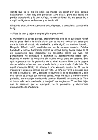 viendo que se le iba de entre las manos sin saber por qué, seguía
exclamando: «¡Aquí hay una preciosa! ¡Mira ésta!», pero ella acabó de
perder la paciencia y le dijo: «¡Vaya, no me fastidies! ¡No me gustan!»; y
rompió en lágrimas, se levantó, y se fue de allí.
Alfredo la alcanzó y se puso a su lado, dispuesto a consolarla, cuando ella
le dijo:
—¡Vete de aquí y déjame en paz! ¡No te puedo ver!
El muchacho se quedó parado, preguntándose qué es lo que podia haber
hecho, pues Becky le había dicho que se estaría viendo las estampas
durante todo el asueto de mediodía; y ella siguió su camino llorando.
Después Alfredo entró, meditabundo, en la escuela desierta. Estaba
humillado y furioso. Fácilmente rastreó la verdad: Becky había hecho de él
un instrumento para desahogar su despecho contra un rival. Tal
pensamiento no contribuía a disminuir su aborrecimiento hacia Tom.
Buscaba el medio de vengarse sin mucho riesgo para su persona. Sus
ojos tropezaron con la gramática de su rival. Abrió el libro por la página
donde estaba la lección para aquella tarde y la embadurnó de tints. En
aquel momento Becky se asomó a una ventana, detrás de él, vio la
maniobra y siguió su camino sin ser vista. La niña se volvió a su casa con
la idea de buscar a Tom y contarle lo ocurrido: él se lo agradecería y con
eso habían de acabar sus mutuas penas. Antes de llegar a medio camino
ya había, sin embargo, mudado de parecer. Recordó la conducta de Tom
al hablar ella de la merienda, y enrojeció de vergüenza. Y resolvió dejar
que le azotasen por el estropicio de la gramática, y aborrecerlo
eternamente, de añadidura.
126
 