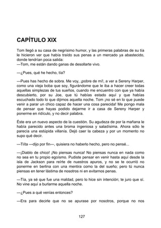 CAPÍTULO XIX
Tom llegó a su casa de negrísimo humor, y las primeras palabras de su tía
le hicieron ver que había traído sus penas a un mercado ya abastecido,
donde tendrían poca salida:
—Tom, me están dando ganas de desollarte vivo.
—¿Pues, qué he hecho, tía?
—Pues has hecho de sobra. Me voy, ¡pobre de mí!, a ver a Sereny Harper,
como una vieja boba que soy, figurándome que le iba a hacer creer todas
aquellas simplezas de tus sueños, cuando me encuentro con que ya había
descubierto, por su Joe, que tú habías estado aquí y que habías
escuchado todo lo que dijimos aquella noche. Tom ¡no sé en lo que puede
venir a parar un chico capaz de hacer una cosa parecida! Me pongo mala
de pensar que hayas podido dejarme ir a casa de Sereny Harper y
ponerme en ridículo, y no decir palabra.
Éste era un nuevo aspecto de la cuestión. Su agudeza de por la mañana le
había parecido antes una broma ingeniosa y saladísima. Ahora sólo le
parecía una estúpida villanía. Dejó caer la cabeza y por un momento no
supo qué decir.
—Tiíta —dijo por fin—, quisiera no haberlo hecho, pero no pensé...
—¡Diablo de chico! ¡No piensas nunca! No piensas nunca en nada como
no sea en tu propio egoísmo. Pudiste pensar en venir hasta aquí desde la
isla de Jackson para reírte de nuestros apuros, y no se te ocurrió no
ponerme en berlina con una mentira como la del sueño; pero tú nunca
piensas en tener lástima de nosotros ni en evitarnos penas.
—Tía, ya sé que fue una maldad, pero lo hice sin intención; te juro que sí.
No vine aquí a burlarme aquella noche.
—¿Pues a qué venías entonces?
—Era para decirle que no se apurase por nosotros, porque no nos
127
 