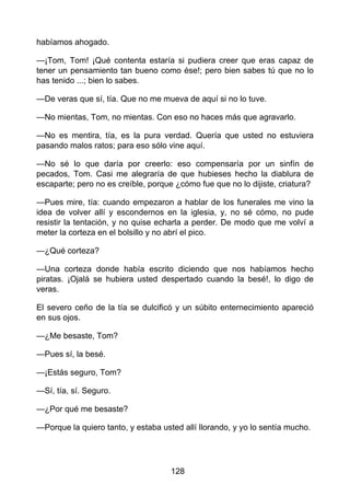 habíamos ahogado.
—¡Tom, Tom! ¡Qué contenta estaría si pudiera creer que eras capaz de
tener un pensamiento tan bueno como ése!; pero bien sabes tú que no lo
has tenido ...; bien lo sabes.
—De veras que sí, tía. Que no me mueva de aquí si no lo tuve.
—No mientas, Tom, no mientas. Con eso no haces más que agravarlo.
—No es mentira, tía, es la pura verdad. Quería que usted no estuviera
pasando malos ratos; para eso sólo vine aquí.
—No sé lo que daría por creerlo: eso compensaría por un sinfín de
pecados, Tom. Casi me alegraría de que hubieses hecho la diablura de
escaparte; pero no es creíble, porque ¿cómo fue que no lo dijiste, criatura?
—Pues mire, tía: cuando empezaron a hablar de los funerales me vino la
idea de volver allí y escondernos en la iglesia, y, no sé cómo, no pude
resistir la tentación, y no quise echarla a perder. De modo que me volví a
meter la corteza en el bolsillo y no abrí el pico.
—¿Qué corteza?
—Una corteza donde había escrito diciendo que nos habíamos hecho
piratas. ¡Ojalá se hubiera usted despertado cuando la besé!, lo digo de
veras.
El severo ceño de la tía se dulcificó y un súbito enternecimiento apareció
en sus ojos.
—¿Me besaste, Tom?
—Pues sí, la besé.
—¡Estás seguro, Tom?
—Sí, tía, sí. Seguro.
—¿Por qué me besaste?
—Porque la quiero tanto, y estaba usted allí llorando, y yo lo sentía mucho.
128
 