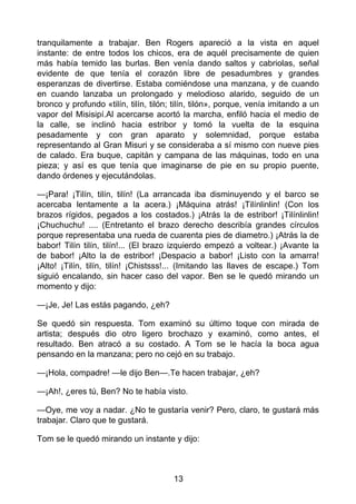 tranquilamente a trabajar. Ben Rogers apareció a la vista en aquel
instante: de entre todos los chicos, era de aquél precisamente de quien
más había temido las burlas. Ben venía dando saltos y cabriolas, señal
evidente de que tenía el corazón libre de pesadumbres y grandes
esperanzas de divertirse. Estaba comiéndose una manzana, y de cuando
en cuando lanzaba un prolongado y melodioso alarido, seguido de un
bronco y profundo «tilín, tilín, tilón; tilín, tilón», porque, venía imitando a un
vapor del Misisipí.Al acercarse acortó la marcha, enfiló hacia el medio de
la calle, se inclinó hacia estribor y tomó la vuelta de la esquina
pesadamente y con gran aparato y solemnidad, porque estaba
representando al Gran Misuri y se consideraba a sí mismo con nueve pies
de calado. Era buque, capitán y campana de las máquinas, todo en una
pieza; y así es que tenía que imaginarse de pie en su propio puente,
dando órdenes y ejecutándolas.
—¡Para! ¡Tilín, tilín, tilín! (La arrancada iba disminuyendo y el barco se
acercaba lentamente a la acera.) ¡Máquina atrás! ¡Tilínlinlin! (Con los
brazos rígidos, pegados a los costados.) ¡Atrás la de estribor! ¡Tilínlinlin!
¡Chuchuchu! .... (Entretanto el brazo derecho describía grandes círculos
porque representaba una rueda de cuarenta pies de diametro.) ¡Atrás la de
babor! Tilín tilín, tilín!... (El brazo izquierdo empezó a voltear.) ¡Avante la
de babor! ¡Alto la de estribor! ¡Despacio a babor! ¡Listo con la amarra!
¡Alto! ¡Tilín, tilín, tilín! ¡Chistsss!... (Imitando las llaves de escape.) Tom
siguió encalando, sin hacer caso del vapor. Ben se le quedó mirando un
momento y dijo:
—¡Je, Je! Las estás pagando, ¿eh?
Se quedó sin respuesta. Tom examinó su último toque con mirada de
artista; después dio otro ligero brochazo y examinó, como antes, el
resultado. Ben atracó a su costado. A Tom se le hacía la boca agua
pensando en la manzana; pero no cejó en su trabajo.
—¡Hola, compadre! —le dijo Ben—.Te hacen trabajar, ¿eh?
—¡Ah!, ¿eres tú, Ben? No te había visto.
—Oye, me voy a nadar. ¿No te gustaría venir? Pero, claro, te gustará más
trabajar. Claro que te gustará.
Tom se le quedó mirando un instante y dijo:
13
 