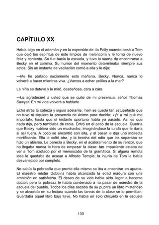 CAPÍTULO XX
Había algo en el ademán y en la expresión de tía Polly cuando besó a Tom
que dejó los espíritus de éste limpios de melancolía y le tornó de nuevo
feliz y contento. Se fue hacia la escuela, y tuvo la suerte de encontrarse a
Becky en el camino. Su humor del momento determinaba siempre sus
actos. Sin un instante de vacilación corrió a ella y le dijo:
—Me he portado suciamente esta mañana, Becky. Nunca, nunca lo
volveré a hacer mientras viva. ¿Vamos a echar pelillos a la mar?
La niña se detuvo y le miró, desdeñosa, cara a cára.
—Le agradeceré a usted que se quite de mi presencia, señor Thomas
Sawyer. En mi vida volveré a hablarle.
Echó atrás la cabeza y siguió adelante. Tom se quedó tan estupefacto que
no tuvo ni siquiera la presencia de ánimo para decirle: «¡Y a mí qué me
importa!», hasta que el instante oportuno había ya pasado. Así es que
nada dijo, pero temblaba de rabia. Entró en el patio de la escuela. Querría
que Becky hubiera sido un muchacho, imaginándose la tunda que le daría
si así fuera. A poco se encontró con ella, y al pasar le dijo una indirecta
mortificante. Ella le soltó otra, y la brecha del odio que los separaba se
hizo un abismo. Le parecía a Becky, en el acaloramiento de su rencor, que
no llegaba nunca la hora de empezar la clase: tan impaciente estaba de
ver a Tom azotado por el menoscabo de la gramática. Si alguna remota
idea le quedaba de acusar a Alfredo Temple, la injuria de Tom la había
desvanecido por completo.
No sabía la pobrecilla que pronto ella misma se iba a encontrar en apuros.
El maestro míster Dobbins había alcanzado la edad madura con una
ambición no satisfecha. El deseo de su vida habia sido llegar a hacerse
doctor; pero la pobreza le había condenado a no pasar de maestro de la
escuela del pueblo. Todos los días sacaba de su pupitre un libro misterioso
y se absorbía en su lectura cuando las tareas de la clase se lo permitían.
Guardaba aquel libro bajo llave. No había un solo chicuelo en la escuela
130
 