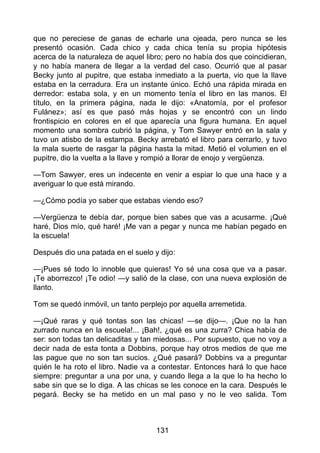 que no pereciese de ganas de echarle una ojeada, pero nunca se les
presentó ocasión. Cada chico y cada chica tenía su propia hipótesis
acerca de la naturaleza de aquel libro; pero no había dos que coincidieran,
y no había manera de llegar a la verdad del caso. Ocurrió que al pasar
Becky junto al pupitre, que estaba inmediato a la puerta, vio que la llave
estaba en la cerradura. Era un instante único. Echó una rápida mirada en
derredor: estaba sola, y en un momento tenía el libro en las manos. El
título, en la primera página, nada le dijo: «Anatomía, por el profesor
Fulánez»; así es que pasó más hojas y se encontró con un lindo
frontispicio en colores en el que aparecía una figura humana. En aquel
momento una sombra cubrió la página, y Tom Sawyer entró en la sala y
tuvo un atisbo de la estampa. Becky arrebató el libro para cerrarlo, y tuvo
la mala suerte de rasgar la página hasta la mitad. Metió el volumen en el
pupitre, dio la vuelta a la llave y rompió a llorar de enojo y vergüenza.
—Tom Sawyer, eres un indecente en venir a espiar lo que una hace y a
averiguar lo que está mirando.
—¿Cómo podía yo saber que estabas viendo eso?
—Vergüenza te debía dar, porque bien sabes que vas a acusarme. ¡Qué
haré, Dios mío, qué haré! ¡Me van a pegar y nunca me habían pegado en
la escuela!
Después dio una patada en el suelo y dijo:
—¡Pues sé todo lo innoble que quieras! Yo sé una cosa que va a pasar.
¡Te aborrezco! ¡Te odio! —y salió de la clase, con una nueva explosión de
llanto.
Tom se quedó inmóvil, un tanto perplejo por aquella arremetida.
—¡Qué raras y qué tontas son las chicas! —se dijo—. ¡Que no la han
zurrado nunca en la escuela!... ¡Bah!, ¿qué es una zurra? Chica había de
ser: son todas tan delicaditas y tan miedosas... Por supuesto, que no voy a
decir nada de esta tonta a Dobbins, porque hay otros medios de que me
las pague que no son tan sucios. ¿Qué pasará? Dobbins va a preguntar
quién le ha roto el libro. Nadie va a contestar. Entonces hará lo que hace
siempre: preguntar a una por una, y cuando llega a la que lo ha hecho lo
sabe sin que se lo diga. A las chicas se les conoce en la cara. Después le
pegará. Becky se ha metido en un mal paso y no le veo salida. Tom
131
 