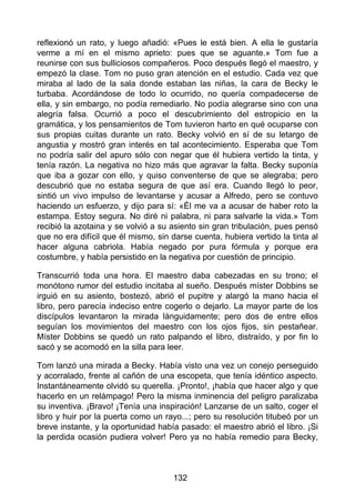 reflexionó un rato, y luego añadió: «Pues le está bien. A ella le gustaría
verme a mí en el mismo aprieto: pues que se aguante.» Tom fue a
reunirse con sus bulliciosos compañeros. Poco después llegó el maestro, y
empezó la clase. Tom no puso gran atención en el estudio. Cada vez que
miraba al lado de la sala donde estaban las niñas, la cara de Becky le
turbaba. Acordándose de todo lo ocurrido, no quería compadecerse de
ella, y sin embargo, no podía remediarlo. No podía alegrarse sino con una
alegría falsa. Ocurrió a poco el descubrimiento del estropicio en la
gramática, y los pensamientos de Tom tuvieron harto en qué ocuparse con
sus propias cuitas durante un rato. Becky volvió en sí de su letargo de
angustia y mostró gran interés en tal acontecimiento. Esperaba que Tom
no podría salir del apuro sólo con negar que él hubiera vertido la tinta, y
tenía razón. La negativa no hizo más que agravar la falta. Becky suponía
que iba a gozar con ello, y quiso conventerse de que se alegraba; pero
descubrió que no estaba segura de que así era. Cuando llegó lo peor,
sintió un vivo impulso de levantarse y acusar a Alfredo, pero se contuvo
haciendo un esfuerzo, y dijo para sí: «Él me va a acusar de haber roto la
estampa. Estoy segura. No diré ni palabra, ni para salvarle la vida.» Tom
recibió la azotaina y se volvió a su asiento sin gran tribulación, pues pensó
que no era difícil que él mismo, sin darse cuenta, hubiera vertido la tinta al
hacer alguna cabriola. Había negado por pura fórmula y porque era
costumbre, y había persistido en la negativa por cuestión de principio.
Transcurrió toda una hora. El maestro daba cabezadas en su trono; el
monótono rumor del estudio incitaba al sueño. Después míster Dobbins se
irguió en su asiento, bostezó, abrió el pupitre y alargó la mano hacia el
libro, pero parecía indeciso entre cogerlo o dejarlo. La mayor parte de los
discípulos levantaron la mirada lánguidamente; pero dos de entre ellos
seguían los movimientos del maestro con los ojos fijos, sin pestañear.
Míster Dobbins se quedó un rato palpando el libro, distraído, y por fin lo
sacó y se acomodó en la silla para leer.
Tom lanzó una mirada a Becky. Había visto una vez un conejo perseguido
y acorralado, frente al cañón de una escopeta, que tenía idéntico aspecto.
Instantáneamente olvidó su querella. ¡Pronto!, ¡había que hacer algo y que
hacerlo en un relámpago! Pero la misma inminencia del peligro paralizaba
su inventiva. ¡Bravo! ¡Tenía una inspiración! Lanzarse de un salto, coger el
libro y huir por la puerta como un rayo...; pero su resolución titubeó por un
breve instante, y la oportunidad había pasado: el maestro abrió el libro. ¡Si
la perdida ocasión pudiera volver! Pero ya no había remedio para Becky,
132
 