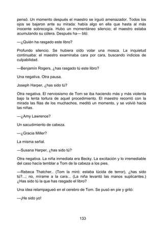 pensó. Un momento después el maestro se irguió amenazador. Todos los
ojos se bajaron ante su mirada: había algo en ella que hasta al más
inocente sobrecogía. Hubo un momentáneo silencio; el maestro estaba
acumulando su cólera. Después ha— bló:
—¿Quién ha rasgado este libro?
Profundo silencio. Se hubiera oído volar una mosca. La inquietud
continuaba: el maestro examinaba cara por cara, buscando indicios de
culpabilidad.
—Benjamín Rogers, ¿has rasgado tú este libro?
Una negativa. Otra pausa.
Joseph Harper, ¿has sido tú?
Otra negativa. El nerviosismo de Tom se iba haciendo más y más violenta
bajo la lenta tortura de aquel procedimiento. El maestro recorrió con la
mirada las filas de los muchachos, meditó un momento, y se volvió hacia
las niñas.
—¿Amy Lawrence?
Un sacudimiento de cabeza.
—¿Gracia Miller?
La misma señal.
—Susana Harper, ¿has sido tú?
Otra negativa. La niña inmediata era Becky. La excitación y lo irremediable
del caso hacía temblar a Tom de la cabeza a los pies.
—Rebeca Thatcher.. (Tom la miró: estaba lúcida de terror), ¿has sido
tú?...; no, mírame a la cara... (La niña levantó las manos suplicantes.)
¿Has sido tú la que has rasgado el libro?
Una idea relampagueó en el cerebro de Tom. Se pusó en pie y gritó:
—¡He sido yo!
133
 