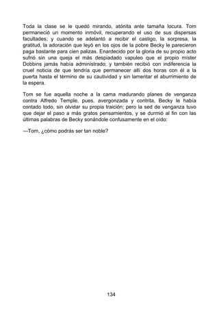 Toda la clase se le quedó mirando, atónita ante tamaña locura. Tom
permaneció un momento inmóvil, recuperando el uso de sus dispersas
facultades; y cuando se adelantó a recibir el castigo, la sorpresa, la
gratitud, la adoración que leyó en los ojos de la pobre Becky le parecieron
paga bastante para cien palizas. Enardecido por la gloria de su propio acto
sufrió sin una queja el más despiadado vapuleo que el propio míster
Dobbins jamás había administrado; y también recibió con indiferencia la
cruel noticia de que tendría que permanecer allí dos horas con él a la
puerta hasta el término de su cautividad y sin lamentar el aburrimiento de
la espera.
Tom se fue aquella noche a la cama madurando planes de venganza
contra Alfredo Temple, pues, avergonzada y contrita, Becky le había
contado todo, sin olvidar su propia traición; pero la sed de venganza tuvo
que dejar el paso a más gratos pensamientos, y se durmió al fin con las
últimas palabras de Becky sonándole confusamente en el oído:
—Tom, ¿cómo podrás ser tan noble?
134
 