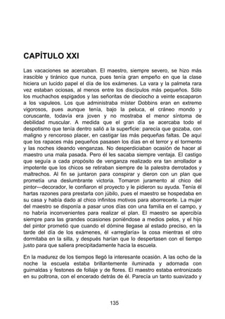 CAPÍTULO XXI
Las vacaciones se acercaban. El maestro, siempre severo, se hizo más
irascible y tiránico que nunca, pues tenía gran empeño en que la clase
hiciera un lucido papel el día de los exámenes. La vara y la palmeta rara
vez estaban ociosas, al menos entre los discípulos más pequeños. Sólo
los muchachos espigados y las señoritas de dieciocho a veinte escaparon
a los vapuleos. Los que administraba míster Dobbins eran en extremo
vigorosos, pues aunque tenía, bajo la peluca, el cráneo mondo y
coruscante, todavía era joven y no mostraba el menor síntoma de
debilidad muscular. A medida que el gran día se acercaba todo el
despotismo que tenía dentro salió a la superficie: parecía que gozaba, con
maligno y rencoroso placer, en castigar las más pequeñas faltas. De aquí
que los rapaces más pequeños pasasen los días en el terror y el tormento
y las noches ideando venganzas. No desperdiciaban ocasión de hacer al
maestro una mala pasada. Pero él les sacaba siempre ventaja. El castigo
que seguía a cada propósito de venganza realizado era tan arrollador a
impotente que los chicos se retiraban siempre de la palestra derrotados y
maltrechos. Al fin se juntaron para conspirar y dieron con un plan que
prometía una deslumbrante victoria. Tomaron juramento al chico del
pintor—decorador, le confiaron el proyecto y le pidieron su ayuda. Tenía él
hartas razones para prestarla con júbilo, pues el maestro se hospedaba en
su casa y había dado al chico infinitos motivos para aborrecerle. La mujer
del maestro se disponía a pasar unos días con una familia en el campo, y
no habría inconvenientes para realizar el plan. El maestro se apercibía
siempre para las grandes ocasiones poniéndose a medios pelos, y el hijo
del pintor prometió que cuando el dómine llegase al estado preciso, en la
tarde del día de los exámenes, él «arreglaría» la cosa mientras el otro
dormitaba en la silla, y después harían que lo despertasen con el tiempo
justo para que saliera precipitadamente hacia la escuela.
En la madurez de los tiempos llegó la interesante ocasión. A las ocho de la
noche la escuela estaba brillantemente iluminada y adornada con
guirnaldas y festones de follaje y de flores. El maestro estaba entronizado
en su poltrona, con el encerado detrás de él. Parecía un tanto suavizado y
135
 