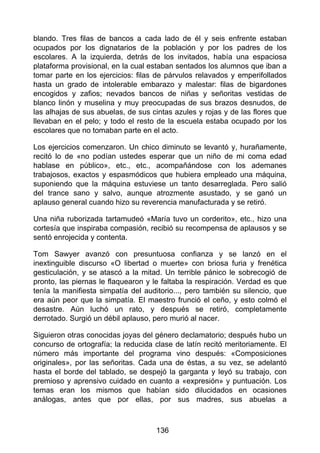 blando. Tres filas de bancos a cada lado de él y seis enfrente estaban
ocupados por los dignatarios de la población y por los padres de los
escolares. A la izquierda, detrás de los invitados, había una espaciosa
plataforma provisional, en la cual estaban sentados los alumnos que iban a
tomar parte en los ejercicios: filas de párvulos relavados y emperifollados
hasta un grado de intolerable embarazo y malestar: filas de bigardones
encogidos y zafios; nevados bancos de niñas y señoritas vestidas de
blanco linón y muselina y muy preocupadas de sus brazos desnudos, de
las alhajas de sus abuelas, de sus cintas azules y rojas y de las flores que
llevaban en el pelo; y todo el resto de la escuela estaba ocupado por los
escolares que no tomaban parte en el acto.
Los ejercicios comenzaron. Un chico diminuto se levantó y, hurañamente,
recitó lo de «no podían ustedes esperar que un niño de mi coma edad
hablase en público», etc., etc., acompañándose con los ademanes
trabajosos, exactos y espasmódicos que hubiera empleado una máquina,
suponiendo que la máquina estuviese un tanto desarreglada. Pero salió
del trance sano y salvo, aunque atrozmente asustado, y se ganó un
aplauso general cuando hizo su reverencia manufacturada y se retiró.
Una niña ruborizada tartamudeó «María tuvo un corderito», etc., hizo una
cortesía que inspiraba compasión, recibió su recompensa de aplausos y se
sentó enrojecida y contenta.
Tom Sawyer avanzó con presuntuosa confianza y se lanzó en el
inextinguible discurso «O libertad o muerte» con briosa furia y frenética
gesticulación, y se atascó a la mitad. Un terrible pánico le sobrecogió de
pronto, las piernas le flaquearon y le faltaba la respiración. Verdad es que
tenía la manifiesta simpatía del auditorio..., pero también su silencio, que
era aún peor que la simpatía. El maestro frunció el ceño, y esto colmó el
desastre. Aún luchó un rato, y después se retiró, completamente
derrotado. Surgió un débil aplauso, pero murió al nacer.
Siguieron otras conocidas joyas del género declamatorio; después hubo un
concurso de ortografía; la reducida clase de latín recitó meritoriamente. El
número más importante del programa vino después: «Composiciones
originales», por las señoritas. Cada una de éstas, a su vez, se adelantó
hasta el borde del tablado, se despejó la garganta y leyó su trabajo, con
premioso y aprensivo cuidado en cuanto a «expresión» y puntuación. Los
temas eran los mismos que habían sido dilucidados en ocasiones
análogas, antes que por ellas, por sus madres, sus abuelas a
136
 