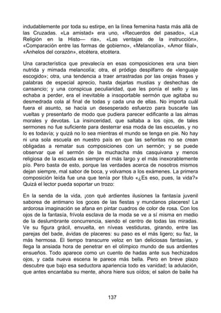 indudablemente por toda su estirpe, en la línea femenina hasta más allá de
las Cruzadas. «La amistad» era uno, «Recuerdos del pasado», «La
Religión en la Histo— ria», «Las ventajas de la instrucción»,
«Comparación entre las formas de gobierno», «Melancolía», «Amor filial»,
«Anhelos del corazón», etcétera, etcétera.
Una característica que prevalecía en esas composiciones era una bien
nutrida y mimada melancolía; otra, el pródigo despilfarro de «lenguaje
escogido»; otra, una tendencia a traer arrastradas por las orejas frases y
palabras de especial aprecio, hasta dejarlas mustias y deshechas de
cansancio; y una conspicua peculiaridad, que les ponía el sello y las
echaba a perder, era el inevitable a insoportable sermón que agitaba su
desmedrada cola al final de todas y cada una de ellas. No importa cuál
fuera el asunto, se hacía un desesperado esfuerzo para buscarle las
vueltas y presentarlo de modo que pudiera parecer edificante a las almas
morales y devotas. La insinceridad, que saltaba a los ojos, de tales
sermones no fue suficiente para desterrar esa moda de las escuelas, y no
lo es todavía; y quizá no lo sea mientras el mundo se tenga en pie. No hay
ni una sola escuela en nuestro país en que las señoritas no se crean
obligadas a rematar sus composiciones con un sermón; y se puede
observar que el sermón de la muchacha más casquivana y menos
religiosa de la escuela es siempre el más largo y el más inexorablemente
pío. Pero basta de esto, porque las verdades acerca de nosotros mismos
dejan siempre, mal sabor de boca, y volvamos a los exámenes. La primera
composición leída fue una que tenía por título «¿Es eso, pues, la vida?»
Quizá el lector pueda soportar un trozo:
En la senda de la vida, ¡con qué ardientes ilusiones la fantasía juvenil
saborea de antimano los goces de las fiestas y mundanos placeres! La
ardorosa imaginación se afana en pintar cuadros de color de rosa. Con los
ojos de la fantasía, frívola esclava de la moda se ve a sí misma en medio
de la deslumbrante concurrencia, siendo el centro de todas las miradas.
Ve su figura grácil, envuelta, en níveas vestiduras, girando, entre las
parejas del bade, ávidas de placeres: su paso es el más ligero; su faz, la
más hermosa. El tiempo transcurre veloz en tan deliciosas fantasías, y
llega la ansiada hora de penetrar en el olímpico mundo de sus ardientes
ensueños. Todo aparece como un cuento de hadas ante sus hechizados
ojos, y cada nueva escena le parece más bella. Pero en breve plazo
descubre que bajo esa seductora apariencia todo es vanidad; la adulación,
que antes encantaba su mente, ahora hiere sus oídos; el salon de baile ha
137
 