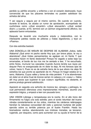 perdido su pérfido encanto; y enferma y con el corazón destrozado, huye
convencida de que los placeres terrenales no pueden satisfacer los
anhelos del alma.
Y así seguía y seguía por el mismo camino. De cuando en cuando,
durante la lectura, se alzaba un rumor de aprobación, acompañado de
cuchicheos como «¡Qué encanto!» «¡Qué elocuente!» «¡Qué verdad
dice!»; y cuando, al fin, terminó con un sermon singularmente aflictivo, los
aplausos fueron entusiastas.
Después se levantó una muchacha enjuta y melancólica, con la
interesante palidez nacida de pildoras y malas digestiones, y leyó un
«Poema».
Con dos estrofas bastará:
UNA DONCELLA DE MISURI SE DESPIDE DE ALABAMA ¡Adios, bella
Alabama! ¡Qué amor mi pecho siente Hoy que, por breve plazo, te voy a
abandonar! ¡Qué tristes pensamientos se agolpan en mi frente Y qué
recuerdos hacen mi llanto desbordar! Porque he vagado a solas bajo tus
enramadas, al borde de tus ríos me he sentado a leer, Y he escuchado,
entre fiores, mumurar tus cascadas Cuando Aurora tendía sus rayos por
doquier Pero no avergonzada de mi dolor te dejo, Ni mis llorosos ojos de
volver, hacia ti, Pues no es de extraña tierra de la que ahora me alejo Ni
extraños los que pronto se apartarán de mí. Porque mi hogar estaba en tu
seno, Alabama, Cuyos valles y torres de vista perderé. Y si te abandonase
sin dolor en el alma Cual de bronce serían mi cabeza y mi «coeur ». Había
allí muy pocos que supieran lo que «coeur» significaba; no obstante, el
poema produjo general satisfacción.
Apareció en seguida una señorita de morena tez, ojinegra y pelinegra, la
cual permaneció silenciosa unos impresionantes momentos, asumió una
expresión trágica, y empezó a leer con pausado tono:
UNA VISION Lóbrega y tempestuosa era la noche. En el alto trono del
firmamento no fulgía una sola estrella; pero el sordo retumbar del trueno
vibraba constantemente en los oídos, mientras los cárdenos relámpagos
hendían la nebulosa concavidad del cielo y parecían burlarse del poder
ejercido sobre su terrible potencia por el ilustre Franklin. Hasta los
bramadores vientos, abandonando sus místicas moradas, se lanzaron,
rugiendo, por doquiera, como para aumentar con su ayuda el horror de la
138
 