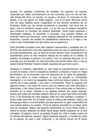 escena. En aquellos momentos de tinieblas, de espanto, mi espíritu
suspiraba por hallar conmiseración en los humanos; pero en vez de ella,
«Mi amiga del alma, mi mentor, mi ayuda y mi guía, mi consuelo en las
penas, y en mis gozos mi doble alegría», vino a mi lado. Movíase como
uno de esos fiílgidos seres imaginados en los floridos senderos de un
fantástico Edén por las almas románticas y juveniles. Tan leve era su
paso, que no producía ningún ruido, y a no ser por el mágico escalofrío
que producía su contacto se hubiera deslizado, como otras esquivas y
rescatadas bellezas, ni advertida ni buscada. Una extraña tristeza se
extendió sobre sus facciones, como heladas lágrimas en las vestiduras de
diciembre, cuando me señaló los batalladores elementos a lo lejos y me
invitó a que contemplase los dos seres que se aparecían...
Esta pesadilla ocupaba unas diez páginas manuscritas y acababa con un
sermón tan destructivo de toda esperanza para los que no pertenecieran a
la secta presbiteriana, que se llevó el primer premio. Esta composición fue
considerada como el más meritorio trabajo de los leídos en la velada. El
alcalde, al entregar el premio a la autora, hizo un caluroso discurso, en el
cual dijo que era aquello «lo más elocuente que jamás había oído, y que el
propio Daniel Webster hubiera estado orgulloso de que fuera suyo».
Después el maestro, ablandado ya casi hasta la campechanería, puso a
un lado la butaca, volvió la espalda al auditorio y empezó a trazar un mapa
de América, en el encerado, para los ejercicios de la clase de geografía.
Pero aún tenía la mano insegura, a hizo de aquello un lamentable
berenjenal; y un rumor de apagadas risas corrió por todo el público. Se dio
cuenta de lo que pasaba, y se puso a enmendarlo. Pasó la esponja por
algunas líneas, y las trazó de nuevo; pero le salieron aún más absurdas y
dislocadas, y las risitas fueron en aumento. Puso ahora toda su atención y
empeño en la tarea, resuelto a no dejarse achicar por aquel regocijo.
Sentía que todas las miradas estaban fijas en él; creyó que había triunfado
al fin, y sin embargo las risas seguían cada vez más nutridas y ruidosas. Y
había razón para ello. En el techo, sobre la cabeza del maestro, había una
trampa que daba a una buhardilla; por ella apareció un gato suspendido de
una cuerda atada a su cuerpo. Tenía la cabeza envuelta en.un trapo, para
que no maullase. Según iba bajando lentamente se curvó hacia arriba y
arañó la cuerda; después se dobló hacia abajo, dando zarpazos en el aire
intangible. El jolgorio crecía: ya estaba el gato tan sólo a media cuarta de
la cabeza del absorto maestro. Siguió bajando, bajando, y hundió las uñas
en la peluca, se asió a ella, furibundo, y de pronto tiraron de él hacia
139
 