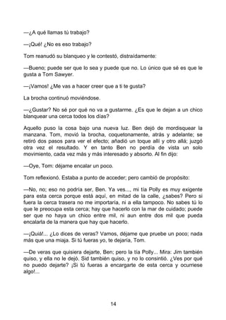—¿A qué llamas tú trabajo?
—¡Qué! ¿No es eso trabajo?
Tom reanudó su blanqueo y le contestó, distraídamente:
—Bueno; puede ser que lo sea y puede que no. Lo único que sé es que le
gusta a Tom Sawyer.
—¡Vamos! ¿Me vas a hacer creer que a ti te gusta?
La brocha continuó moviéndose.
—¿Gustar? No sé por qué no va a gustarme. ¿Es que le dejan a un chico
blanquear una cerca todos los días?
Aquello puso la cosa bajo una nueva luz. Ben dejó de mordisquear la
manzana. Tom, movió la brocha, coquetonamente, atrás y adelante; se
retiró dos pasos para ver el efecto; añadió un toque allí y otro allá; juzgó
otra vez el resultado. Y en tanto Ben no perdía de vista un solo
movimiento, cada vez más y más interesado y absorto. Al fin dijo:
—Oye, Tom: déjame encalar un poco.
Tom reflexionó. Estaba a punto de acceder; pero cambió de propósito:
—No, no; eso no podría ser, Ben. Ya ves..., mi tía Polly es muy exigente
para esta cerca porque está aquí, en mitad de la calle, ¿sabes? Pero si
fuera la cerca trasera no me importaría, ni a ella tampoco. No sabes tú lo
que le preocupa esta cerca; hay que hacerlo con la mar de cuidado; puede
ser que no haya un chico entre mil, ni aun entre dos mil que pueda
encalarla de la manera que hay que hacerlo.
—¡Quiá!... ¿Lo dices de veras? Vamos, déjame que pruebe un poco; nada
más que una miaja. Si tú fueras yo, te dejaría, Tom.
—De veras que quisiera dejarte, Ben; pero la tía Polly... Mira: Jim también
quiso, y ella no le dejó. Sid también quiso, y no lo consintió. ¿Ves por qué
no puedo dejarte? ¡Si tú fueras a encargarte de esta cerca y ocurriese
algo!...
14
 