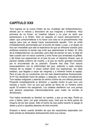 CAPÍTULO XXII
Tom ingresó en la nueva Orden de los «Cadetes del Antialcoholismo»,
atraído por lo vistoso y decorativo de sus insignias y emblemas. Hizo
promesa de no fumar, no masticar tabaco y no jurar en tanto que
perteneciera a la Orden. Hizo en seguida un nuevo descubrimiento, a
saber: que comprometerse a no hacer una cosa es el procedimiento más
seguro para que se desee hacer precisamente aquello. Tom se sintió
inmediatamente atormentado por el prurito de beber y jurar, y el deseo se
hizo tan irresistible que sólo la esperanza de que se ofreciera ocasión para
exhibirse luciendo la banda roja evitó que abandonase la Orden. El «Día
de la Independencia» se acercaba, pero dejó de pensar en eso, lo dejó de
lado cuando aún no hacía cuarenta y ocho horas que arrastraba el grillete,
y fijó todas sus esperanzas en el juez de paz, el viejísimo Grazer, que al
parecer estaba enfermo de muerte, y al que se harían grandes funerales
por lo encumbrado de su posición. Durante tres días Tom estuvo
preocupadísimo con la enfermedad del juez, pidiendo a cada instante
noticias de su estado. A veces subían tanto sus esperanzas, tan altas
estaban, que llegaba a sacar las insignias y a entrenar frente al espejo.
Pero el juez dio en conducirse con las más desanimadoras fluctuaciones.
Al fin fue declarado fuera de peligro, y después, en franca convalecencia.
Tom estaba indignado y además se sentía víctima de una ofensa personal.
Presentó inmediatamente la dimisión, y aquella noche el juez tuvo una
recaída y murió. Tom se juró que jamás se fiaría de un hombre como
aquél. El entierro fue estupendo. Los cadetes desfilaron con una pompa
que parecía preparada intencionadamente para matar de envidia al
dimisionario.
Tom había recobrado su libertad, en cambio, y eso ya era algo. Podía ya
jurar y beber; pero, con gran sorpresa suya, notó que no tenía ganas de
ninguna de las dos cosas. Sólo el hecho de que podía hacerlo le apagó el
deseo y privó a aquellos placeres de todo encanto.
Empezó a darse cuenta también de que las vacaciones esperadas con
tanto anhelo se deslizaban tediosamente entre sus manos.
141
 