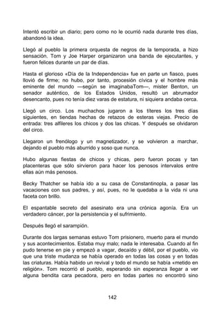 Intentó escribir un diario; pero como no le ocurrió nada durante tres días,
abandonó la idea.
Llegó al pueblo la primera orquesta de negros de la temporada, a hizo
sensación. Tom y Joe Harper organizaron una banda de ejecutantes, y
fueron felices durante un par de días.
Hasta el glorioso «Día de la Independencia» fue en parte un fiasco, pues
llovió de firme; no hubo, por tanto, procesión cívica y el hombre más
eminente del mundo —según se imaginabaTom—, mister Benton, un
senador auténtico, de los Estados Unidos, resultó un abrumador
desencanto, pues no tenía diez varas de estatura, ni siquiera andaba cerca.
Llegó un circo. Los muchachos jugaron a los títeres los tres días
siguientes, en tiendas hechas de retazos de esteras viejas. Precio de
entrada: tres alfileres los chicos y dos las chicas. Y después se olvidaron
del circo.
Llegaron un frenólogo y un magnetizador, y se volvieron a marchar,
dejando el pueblo más aburrido y soso que nunca.
Hubo algunas fiestas de chicos y chicas, pero fueron pocas y tan
placenteras que sólo sirvieron para hacer los penosos intervalos entre
ellas aún más penosos.
Becky Thatcher se había ido a su casa de Constantinopla, a pasar las
vacaciones con sus padres, y así, pues, no le quedaba a la vida ni una
faceta con brillo.
El espantable secreto del asesinato era una crónica agonía. Era un
verdadero cáncer, por la persistencia y el sufrimiento.
Después llegó el sarampión.
Durante dos largas semanas estuvo Tom prisionero, muerto para el mundo
y sus acontecimientos. Estaba muy malo; nada le interesaba. Cuando al fin
pudo tenerse en pie y empezó a vagar, decaído y débil, por el pueblo, vio
que una triste mudanza se había operado en todas las cosas y en todas
las criaturas. Había habido un revival y todo el mundo se había «metido en
religión». Tom recorrió el pueblo, esperando sin esperanza llegar a ver
alguna bendita cara pecadora, pero en todas partes no encontró sino
142
 