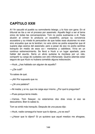 CAPÍTULO XXIII
A1 fin sacudió el pueblo su somnoliento letargo, y lo hizo con gana. En el
tribunal se iba a ver el proceso por asesinato. Aquello llegó a ser el tema
único de todas las conversaciones. Tom no podía sustraerse a él. Toda
alusión al crimen le producía un escalofrío, porque su conciencia
acusadora y su miedo le persuadían de que todas esas alusiones no eran
sino anzuelos que se le tendían; no veía cómo se podía sospechar que él
supiera algo acerca del asesinato; pero a pesar de eso no podía sentirse
tranquilo en medio de esos co— mentarios y cabildeos. Vivía en un
continuo estremecimiento. Se llevó a Huck a un lugar apartado, para
hablar del asunto. Sería un alivio quitarse la mordaza por un rato,
compartir su carga de cuidados con otro infortunado. Quería además estar
seguro de que Huck no hubiera cometido alguna indiscreción.
—Huck, ¿has hablado con alguien de aquello?
—¿De cuál?
Ya sabes de qué.
—¡Ah! Por supuesto que no.
—¿Ni una palabra?
—Ni media; y si no, que me caiga aquí mismo. ¿Por qué lo preguntas?
—Pues porque tenía miedo.
—Vamos, Tom Sawyer; no estaríamos dos días vivos si eso se
descubriera. Bien lo sabes tú.
Tom se sintió más tranquilo. Después de una pausa dijo:
—Huck, nadie conseguiría hacer que lo dijeras, ¿no es eso?
—¿Hacer que lo dijera? Si yo quisiera que aquel mestizo me ahogase,
144
 