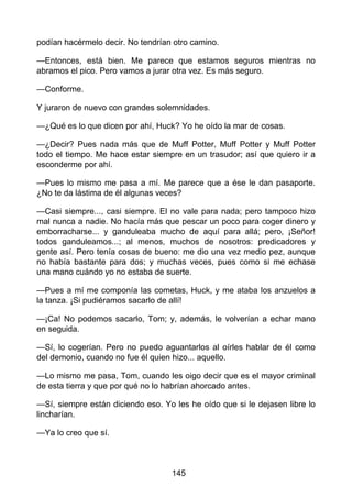 podían hacérmelo decir. No tendrían otro camino.
—Entonces, está bien. Me parece que estamos seguros mientras no
abramos el pico. Pero vamos a jurar otra vez. Es más seguro.
—Conforme.
Y juraron de nuevo con grandes solemnidades.
—¿Qué es lo que dicen por ahí, Huck? Yo he oído la mar de cosas.
—¿Decir? Pues nada más que de Muff Potter, Muff Potter y Muff Potter
todo el tiempo. Me hace estar siempre en un trasudor; así que quiero ir a
esconderme por ahí.
—Pues lo mismo me pasa a mí. Me parece que a ése le dan pasaporte.
¿No te da lástima de él algunas veces?
—Casi siempre..., casi siempre. El no vale para nada; pero tampoco hizo
mal nunca a nadie. No hacía más que pescar un poco para coger dinero y
emborracharse... y ganduleaba mucho de aquí para allá; pero, ¡Señor!
todos ganduleamos...; al menos, muchos de nosotros: predicadores y
gente así. Pero tenía cosas de bueno: me dio una vez medio pez, aunque
no había bastante para dos; y muchas veces, pues como si me echase
una mano cuándo yo no estaba de suerte.
—Pues a mí me componía las cometas, Huck, y me ataba los anzuelos a
la tanza. ¡Si pudiéramos sacarlo de allí!
—¡Ca! No podemos sacarlo, Tom; y, además, le volverían a echar mano
en seguida.
—Sí, lo cogerían. Pero no puedo aguantarlos al oírles hablar de él como
del demonio, cuando no fue él quien hizo... aquello.
—Lo mismo me pasa, Tom, cuando les oigo decir que es el mayor criminal
de esta tierra y que por qué no lo habrían ahorcado antes.
—Sí, siempre están diciendo eso. Yo les he oído que si le dejasen libre lo
lincharían.
—Ya lo creo que sí.
145
 