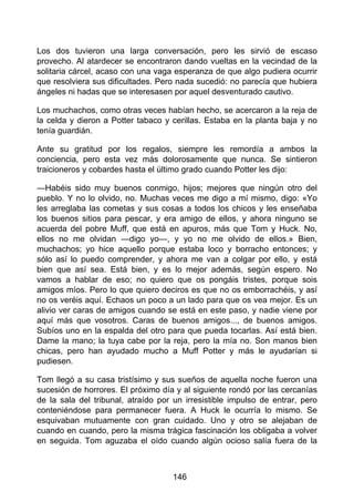 Los dos tuvieron una larga conversación, pero les sirvió de escaso
provecho. Al atardecer se encontraron dando vueltas en la vecindad de la
solitaria cárcel, acaso con una vaga esperanza de que algo pudiera ocurrir
que resolviera sus dificultades. Pero nada sucedió: no parecía que hubiera
ángeles ni hadas que se interesasen por aquel desventurado cautivo.
Los muchachos, como otras veces habían hecho, se acercaron a la reja de
la celda y dieron a Potter tabaco y cerillas. Estaba en la planta baja y no
tenía guardián.
Ante su gratitud por los regalos, siempre les remordía a ambos la
conciencia, pero esta vez más dolorosamente que nunca. Se sintieron
traicioneros y cobardes hasta el último grado cuando Potter les dijo:
—Habéis sido muy buenos conmigo, hijos; mejores que ningún otro del
pueblo. Y no lo olvido, no. Muchas veces me digo a mí mismo, digo: «Yo
les arreglaba las cometas y sus cosas a todos los chicos y les enseñaba
los buenos sitios para pescar, y era amigo de ellos, y ahora ninguno se
acuerda del pobre Muff, que está en apuros, más que Tom y Huck. No,
ellos no me olvidan —digo yo—, y yo no me olvido de ellos.» Bien,
muchachos; yo hice aquello porque estaba loco y borracho entonces; y
sólo así lo puedo comprender, y ahora me van a colgar por ello, y está
bien que así sea. Está bien, y es lo mejor además, según espero. No
vamos a hablar de eso; no quiero que os pongáis tristes, porque sois
amigos míos. Pero lo que quiero deciros es que no os emborrachéis, y así
no os veréis aquí. Echaos un poco a un lado para que os vea mejor. Es un
alivio ver caras de amigos cuando se está en este paso, y nadie viene por
aquí más que vosotros. Caras de buenos amigos..., de buenos amigos.
Subíos uno en la espalda del otro para que pueda tocarlas. Así está bien.
Dame la mano; la tuya cabe por la reja, pero la mía no. Son manos bien
chicas, pero han ayudado mucho a Muff Potter y más le ayudarían si
pudiesen.
Tom llegó a su casa tristísimo y sus sueños de aquella noche fueron una
sucesión de horrores. El próximo día y al siguiente rondó por las cercanías
de la sala del tribunal, atraído por un irresistible impulso de entrar, pero
conteniéndose para permanecer fuera. A Huck le ocurría lo mismo. Se
esquivaban mutuamente con gran cuidado. Uno y otro se alejaban de
cuando en cuando, pero la misma trágica fascinación los obligaba a volver
en seguida. Tom aguzaba el oído cuando algún ocioso salía fuera de la
146
 