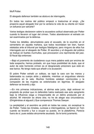 Muff Potter.
El abogado defensor también se abstuvo de interrogarle.
En todos los rostros del público empezó a traslucirse el enojo. ¿Se
proponía aquel abogado tirar por la ventana la vida de su cliente sin hacer
un esfuerzo por salvarle?
Varios testigos declararon sobre la acusadora actitud observada por Potter
cuando lo llevaron al lugar del crimen. Todos abandonaron el estrado sin
ser examinados por la defensa.
Todos los detalles, abrumadores para el acusado, de lo ocurrido en el
cementerio en aquella mañana, que todos recordaban tan bien, fueron
relatados ante el tribunal por testigos fidedignos; pero ninguno de ellos fue
interrogado por el abogado de Potter. El asombro y el disgusto del público
se tradujo en fuertes murmullos, que provocaron una reprimenda del juez.
El fiscal dijo entonces:
—Bajo el juramento de ciudadanos cuya mera palabra está por encima de
toda sospecha, hemos probado, sin que haya posibilidad de duda, que el
autor de este horrendo crimen es el desgraciado prisionero que está en
ese banco. No tengo nada que añadir a la acusación.
El pobre Potter exhaló un sollozo, se tapó la cara con las manos y
balanceaba su cuerpo atrás y adelante, mientras un angustioso silencio
prevalecía en la sala. Muchos hombres estaban conmovidos y la
compasión de las mujeres se exteriorizaba en lágrimas. El abogado
defensor se levantó y dijo:
—En mis primeras indicaciones, al abrirse este juicio, dejé entrever mi
propósito de probar que mi defendido había realizado ese acto sangriento
bajo la influencia ciega a irresponsable de un delirio producido por el
alcohol. Mi intención es ahora otra; no he de alegar esa circunstancia.
(Dirigiéndose al alguacil.) Que comparezca Thomas Sawyer.
La perplejidad y el asombro se pintó en todas las caras, sin exceptuar la
de Potter. Todas las miradas, curiosas a interrogadoras, se fijaron en Tom
cuando se levantó y fue a ocupar su puesto, en la plataforma. Parecía
fuera de sí, pues estaba atrozmente asustado. Se le tomó juramento.
148
 
