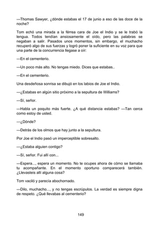 —Thomas Sawyer, ¿dónde estabas el 17 de junio a eso de las doce de la
noche?
Tom echó una mirada a la férrea cara de Joe el Indio y se le trabó la
lengua. Todos tendían ansiosamente el oído, pero las palabras se
negaban a salir. Pasados unos momentos, sin embargo, el muchacho
recuperó algo de sus fuerzas y logró poner la suficiente en su voz para que
una parte de la concurrencia llegase a oír:
—En el cementerio.
—Un poco más alto. No tengas miedo. Dices que estabas..
—En el cementerio.
Una desdeñosa sonrisa se dibujó en los labios de Joe el Indio.
—¿Estabas en algún sitio próximo a la sepultura de Williams?
—Sí, señor.
—Habla un poquito más fuerte. ¿A qué distancia estabas? —Tan cerca
como estoy de usted.
—¿Dónde?
—Detrás de los olmos que hay junto a la sepultura.
Por Joe el Indio pasó un imperceptible sobresalto.
—¿Estaba alguien contigo?
—Sí, señor. Fui allí con...
—Espera..., espera un momento. No te ocupes ahora de cómo se llamaba
tu acompañante. En el momento oportuno comparecerá también.
¿Llevasteis allí alguna cosa?
Tom vaciló y parecía abochornado.
—Dilo, muchacho..., y no tengas escrúpulos. La verdad es siempre digna
de respeto. ¿Qué llevabas al cementerio?
149
 