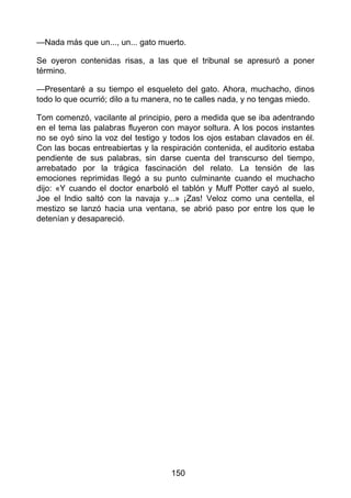 —Nada más que un..., un... gato muerto.
Se oyeron contenidas risas, a las que el tribunal se apresuró a poner
término.
—Presentaré a su tiempo el esqueleto del gato. Ahora, muchacho, dinos
todo lo que ocurrió; dilo a tu manera, no te calles nada, y no tengas miedo.
Tom comenzó, vacilante al principio, pero a medida que se iba adentrando
en el tema las palabras fluyeron con mayor soltura. A los pocos instantes
no se oyó sino la voz del testigo y todos los ojos estaban clavados en él.
Con las bocas entreabiertas y la respiración contenida, el auditorio estaba
pendiente de sus palabras, sin darse cuenta del transcurso del tiempo,
arrebatado por la trágica fascinación del relato. La tensión de las
emociones reprimidas llegó a su punto culminante cuando el muchacho
dijo: «Y cuando el doctor enarboló el tablón y Muff Potter cayó al suelo,
Joe el Indio saltó con la navaja y...» ¡Zas! Veloz como una centella, el
mestizo se lanzó hacia una ventana, se abrió paso por entre los que le
detenían y desapareció.
150
 