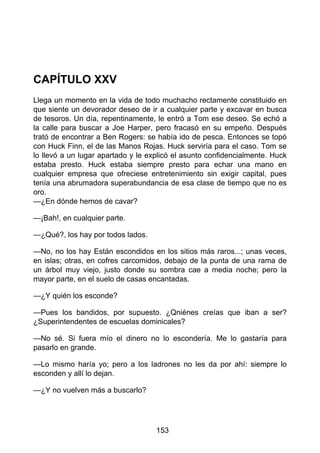CAPÍTULO XXV
Llega un momento en la vida de todo muchacho rectamente constituido en
que siente un devorador deseo de ir a cualquier parte y excavar en busca
de tesoros. Un día, repentinamente, le entró a Tom ese deseo. Se echó a
la calle para buscar a Joe Harper, pero fracasó en su empeño. Después
trató de encontrar a Ben Rogers: se había ido de pesca. Entonces se topó
con Huck Finn, el de las Manos Rojas. Huck serviría para el caso. Tom se
lo llevó a un lugar apartado y le explicó el asunto confidencialmente. Huck
estaba presto. Huck estaba siempre presto para echar una mano en
cualquier empresa que ofreciese entretenimiento sin exigir capital, pues
tenía una abrumadora superabundancia de esa clase de tiempo que no es
oro.
—¿En dónde hemos de cavar?
—¡Bah!, en cualquier parte.
—¿Qué?, los hay por todos lados.
—No, no los hay Están escondidos en los sitios más raros...; unas veces,
en islas; otras, en cofres carcomidos, debajo de la punta de una rama de
un árbol muy viejo, justo donde su sombra cae a media noche; pero la
mayor parte, en el suelo de casas encantadas.
—¿Y quién los esconde?
—Pues los bandidos, por supuesto. ¿Qniénes creías que iban a ser?
¿Superintendentes de escuelas dominicales?
—No sé. Si fuera mío el dinero no lo escondería. Me lo gastaría para
pasarlo en grande.
—Lo mismo haría yo; pero a los ladrones no les da por ahí: siempre lo
esconden y allí lo dejan.
—¿Y no vuelven más a buscarlo?
153
 