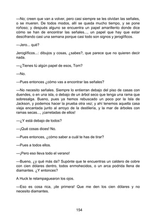 —No; creen que van a volver, pero casi siempre se les olvidan las señales,
o se mueren. De todos modos, allí se queda mucho tiempo, y se pone
roñoso; y después alguno se encuentra un papel amarillento donde dice
cómo se han de encontrar las señales..., un papel que hay que estar
descifrando casi una semana porque casi todo son signos y jeroglíficos.
—Jero... qué?
Jeroglíficos...: dibujos y cosas, ¿sabes?, que parece que no quieren decir
nada.
—¿Tienes tú algún papel de esos, Tom?
—No.
—Pues entonces ¿cómo vas a encontrar las señales?
—No necesito señales. Siempre lo entierran debajo del piso de casas con
duendes, o en una isla, o debajo de un árbol seco que tenga una rama que
sobresalga. Bueno, pues ya hemos rebuscado un poco por la Isla de
Jackson, y podemos hacer la prueba otra vez; y ahí tenemos aquella casa
vieja encantada junto al arroyo de la destilería, y la mar de árboles con
ramas secas..., ¡carretadas de ellos!
—¿Y está debajo de todos?
—¡Qué cosas dices! No.
—Pues entonces, ¿cómo saber a cuál te has de tirar?
—Pues a todos ellos.
—¡Pero eso lleva todo el verano!
—Bueno, ¿y qué más da? Supónte que te encuentras un caldero de cobre
con cien dólares dentro, todos enmohecidos, o un arca podrida llena de
diamantes. ¿Y entonces?
A Huck le relampaguearon los ojos.
—Eso es cosa rica, ¡de primera! Que me den los cien dólares y no
necesito diamantes.
154
 