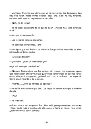 —Muy bien. Pero ten por cierto que yo no voy a tirar los diamantes. Los
hay que valen hasta veinte dólares cada uno. Casi no hay ninguno,
escasamente, que no valga cerca de un dólar.
—¡No! ¿Es de veras?
—Ya lo creo: cualquiera te lo puede decir. ¿Nunca has visto ninguno,
Huck?
—No, que yo me acuerde.
—Los reyes los tienen a espuertas.
—No conozco a ningún rey, Tom.
—Me figuro que no. Pero si tú fueras a Europa verías manadas de ellos
brincando por todas partes.
—¿De veras brincan?
—¿Brincar?... ¡Eres un mastuerzo! ¡No!
—¿Y entonces por qué lo dices?
—¡Narices! Quiero decir que los verías... sin brincar, por supuesto: ¿para
qué necesitaban brincar? Lo que quiero que comprendas es que los verías
esparcidos por todas partes, ¿sabes?, así como si no fuera cosa especial.
Como aquel Ricardo el de la joroba.
—Ricardo... ¿Cómo se llamaba de apellido?
—No tenía más nombre que ése. Los reyes no tienen más que el nombre
de pila.
—¿No?
—No lo tienen.
—Pues, mira si eso les gusta, Tom, bien está; pero yo no quiero ser un rey
y tener nada más el nombre de pila, como si fuera un negro. Pero dime,
¿dónde vamos a cavar primero?
155
 
