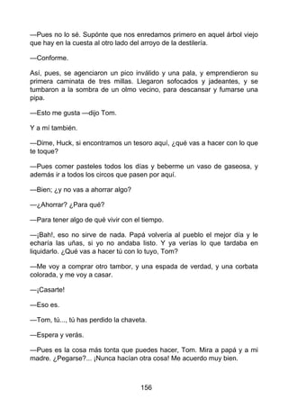 —Pues no lo sé. Supónte que nos enredamos primero en aquel árbol viejo
que hay en la cuesta al otro lado del arroyo de la destilería.
—Conforme.
Así, pues, se agenciaron un pico inválido y una pala, y emprendieron su
primera caminata de tres millas. Llegaron sofocados y jadeantes, y se
tumbaron a la sombra de un olmo vecino, para descansar y fumarse una
pipa.
—Esto me gusta —dijo Tom.
Y a mí también.
—Dime, Huck, si encontramos un tesoro aquí, ¿qué vas a hacer con lo que
te toque?
—Pues comer pasteles todos los días y beberme un vaso de gaseosa, y
además ir a todos los circos que pasen por aquí.
—Bien; ¿y no vas a ahorrar algo?
—¿Ahorrar? ¿Para qué?
—Para tener algo de qué vivir con el tiempo.
—¡Bah!, eso no sirve de nada. Papá volvería al pueblo el mejor día y le
echaría las uñas, si yo no andaba listo. Y ya verías lo que tardaba en
liquidarlo. ¿Qué vas a hacer tú con lo tuyo, Tom?
—Me voy a comprar otro tambor, y una espada de verdad, y una corbata
colorada, y me voy a casar.
—¡Casarte!
—Eso es.
—Tom, tú..., tú has perdido la chaveta.
—Espera y verás.
—Pues es la cosa más tonta que puedes hacer, Tom. Mira a papá y a mi
madre. ¿Pegarse?... ¡Nunca hacían otra cosa! Me acuerdo muy bien.
156
 