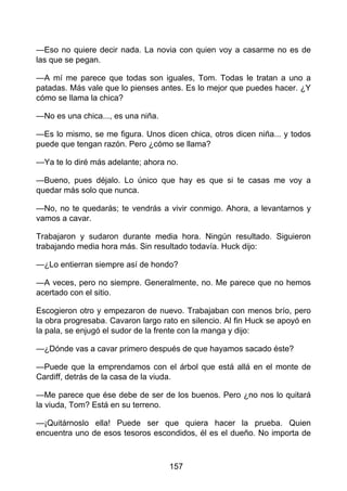 —Eso no quiere decir nada. La novia con quien voy a casarme no es de
las que se pegan.
—A mí me parece que todas son iguales, Tom. Todas le tratan a uno a
patadas. Más vale que lo pienses antes. Es lo mejor que puedes hacer. ¿Y
cómo se llama la chica?
—No es una chica..., es una niña.
—Es lo mismo, se me figura. Unos dicen chica, otros dicen niña... y todos
puede que tengan razón. Pero ¿cómo se llama?
—Ya te lo diré más adelante; ahora no.
—Bueno, pues déjalo. Lo único que hay es que si te casas me voy a
quedar más solo que nunca.
—No, no te quedarás; te vendrás a vivir conmigo. Ahora, a levantarnos y
vamos a cavar.
Trabajaron y sudaron durante media hora. Ningún resultado. Siguieron
trabajando media hora más. Sin resultado todavía. Huck dijo:
—¿Lo entierran siempre así de hondo?
—A veces, pero no siempre. Generalmente, no. Me parece que no hemos
acertado con el sitio.
Escogieron otro y empezaron de nuevo. Trabajaban con menos brío, pero
la obra progresaba. Cavaron largo rato en silencio. Al fin Huck se apoyó en
la pala, se enjugó el sudor de la frente con la manga y dijo:
—¿Dónde vas a cavar primero después de que hayamos sacado éste?
—Puede que la emprendamos con el árbol que está allá en el monte de
Cardiff, detrás de la casa de la viuda.
—Me parece que ése debe de ser de los buenos. Pero ¿no nos lo quitará
la viuda, Tom? Está en su terreno.
—¡Quitárnoslo ella! Puede ser que quiera hacer la prueba. Quien
encuentra uno de esos tesoros escondidos, él es el dueño. No importa de
157
 