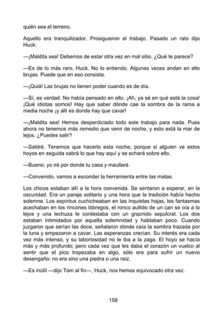 quién sea el terreno.
Aquello era tranquilizador. Prosiguieron el trabajo. Pasado un rato dijo
Huck:
—¡Maldita sea! Debemos de estar otra vez en mal sitio. ¿Qué te parece?
—Es de lo más raro, Huck. No lo entiendo. Algunas veces andan en ello
brujas. Puede que en eso consista.
—¡Quiá! Las brujas no tienen poder cuando es de día.
—Sí, es verdad. No había pensado en ello. ¡Ah, ya sé en qué está la cosa!
¡Qué idiotas somos! Hay que saber dónde cae la sombra de la rama a
media noche ¡y allí es donde hay que cavar!
—¡Maldita sea! Hemos desperdiciado todo este trabajo para nada. Pues
ahora no tenemos más remedio que venir de noche, y esto está la mar de
lejos. ¿Puedes salir?
—Saldré. Tenemos que hacerlo esta noche, porque si alguien ve estos
hoyos en seguida sabrá lo que hay aquí y se echará sobre ello.
—Bueno; yo iré por donde tu casa y maullaré.
—Convenido, vamos a esconder la herramienta entre las matas.
Los chicos estaban allí a la hora convenida. Se sentaron a esperar, en la
oscuridad. Era un paraje solitario y una hora que la tradición había hecho
solemne. Los espíritus cuchicheaban en las inquietas hojas, los fantasmas
acechaban en los rincones lóbregos, el ronco aullido de un can se oía a lo
lejos y una lechuza le contestaba con un graznido sepulcral. Los dos
estaban intimidados por aquella solemnidad y hablaban poco. Cuando
juzgaron que serían las doce, señalaron dónde caía la sombra trazada por
la luna y empezaron a cavar. Las esperanzas crecían. Su interés era cada
vez más intenso, y su laboriosidad no le iba a la zaga. El hoyo se hacía
más y más profundo; pero cada vez que les daba el corazón un vuelco al
sentir que el pico tropezaba en algo, sólo era para sufrir un nuevo
desengaño: no era sino una piedra o una raíz.
—Es inútil —dijo Tom al fin—, Huck, nos hemos equivocado otra vez.
158
 