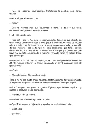 —Pues no podemos equivocarnos. Señalemos la sombra justo donde
estaba.
—Ya lo sé, pero hay otra cosa.
—¿Cuál?
—Que no hicimos más que figurarnos la hora. Puede ser que fuera
demasiado temprano o demasiado tarde.
Huck dejó caer la pala.
—¡Eso es! —dijo—. Ahí está el inconveniente. Tenemos que desistir de
éste. Nunca podremos saber la hora justa y, además, es cosa de mucho
miedo a esta hora de la noche, con brujas y aparecidos rondando por ahí,
de esa manera. Todo el tiempo me está pareciendo que tengo alguien
detrás de mí, y no me atrevo a volver la cabeza porque puede ser que
haya otro delante, aguardando la ocasión. Tengo la carne de gallina desde
que estoy aquí.
—También a mí me pasa lo mismo, Huck. Casi siempre meten dentro un
difunto cuando entierran un tesoro debajo de un árbol, para que esté allí
guardándolo.
—¡Cristo!
—Sí que lo hacen. Siempre lo oí decir.
Tom, a mí no me gusta andar haciendo tonterías donde hay gente muerta.
Aunque uno no quiera, se mete en enredos con ellos; tenlo por seguro.
—A mí tampoco me gusta hurgarlos. Figúrate que hubiera aquí uno y
sacase la calavera y nos dijera algo.
—¡Cállate, Tom! Es terrible.
—Sí que lo es. Yo no estoy nada tranquilo.
—Oye, Tom, vamos a dejar esto y a probar en cualquier otro sitio.
—Mejor será.
—¿En cuál?
159
 