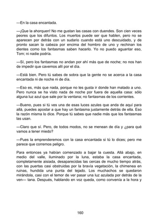 —En la casa encantada.
—¡Que la ahorquen! No me gustan las casas con duendes. Son cien veces
peores que los difuntos. Los muertos puede ser que hablen, pero no se
aparecen por detrás con un sudario cuando está uno descuidado, y de
pronto sacan la cabeza por encima del hombro de uno y rechinan los
dientes como los fantasmas saben hacerlo. Yo no puedo aguantar eso,
Tom; ni nadie podría.
—Sí, pero los fantasmas no andan por ahí más que de noche; no nos han
de impedir que cavemos allí por el día.
—Está bien. Pero tú sabes de sobra que la gente no se acerca a la casa
encantada ni de noche ni de día.
—Eso es, más que nada, porque no les gusta ir donde han matado a uno.
Pero nunca se ha visto nada de noche por fuera de aquella casa: sólo
alguna luz azul que sale por la ventana; no fantasmas de los corrientes.
—Bueno, pues si tú ves una de esas luces azules que anda de aquí para
allá, puedes apostar a que hay un fantasma justamente detrás de ella. Eso
la razón misma lo dice. Porque tú sabes que nadie más que los fantasmas
las usan.
—Claro que sí. Pero, de todos modos, no se menean de día y ¿para qué
vamos a tener miedo?
—Pues la emprenderemos con la casa encantada si tú lo dices; pero me
parece que corremos peligro.
Para entonces ya habían comenzado a bajar la cuesta. Allá abajo, en
medio del valle, iluminado por la luna, estaba la casa encantada,
completamente aisiada, desaparecidas las cercas de mucho tiempo atrás,
con las puertas casi obstruidas por la bravía vegetación, la chimenea en
ruinas, hundida una punta del tejado. Los muchachos se quedaron
mirándola, casi con el temor de ver pasar una luz azulada por detrás de la
ven— tana. Después, hablando en voz queda, como convenía a la hora y
160
 