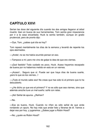 CAPÍTULO XXVI
Serían las doce del siguiente día cuando los dos amigos llegaron al árbol
muerto: iban en busca de sus herramientas. Tom sentía gran impaciencia
por ir a la casa encantada; Huck la sentía también, aunque en grado
prudencial, pero de pronto dijo:
—Oye, Tom, ¿sabes qué día es hoy?
Tom repasó mentalmente los días de la semana y levantó de repente los
ojos alarmados.
—¡Anda!, no se me había ocurrido pensar en eso.
—Tampoco a mí; pero me vino de golpe la idea de que era viernes.
—¡Qué fastidio! Todo cuidado es poco, Huck. Acaso hayamos escapado
de buena por no habernos metido en esto en un viernes.
—¡Acaso!... Seguro que sí. Puede ser que haya días de buena suerte,
¡pero lo que es los viernes...!
—¡Todo el mundo sabe eso! No creas que has sido tú el primero que lo ha
descubierto.
—¿He dicho yo que era el primero? Y no es sólo que sea viernes, sino que
además anoche tuve un mal sueño: soñé con ratas.
—¡No! Señal de apuros. ¿Reñían?
—No.
—Eso es bueno, Huck. Cuando no riñen es sólo señal de que anda
rondando un apuro. No hay más que andar listo y librarse de él. Vamos a
dejar eso por hoy, y jugaremos. ¿Sabes jugar a Robin Hood?
—No; ¿quién es Robin Hood?
162
 