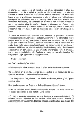 el silencio de muerte que allí reinaba bajo el sol abrasador, y algo tan
desalentador en la soledad y desolación de aquel lugar, que por un
instante tuvieron miedo de aventurarse dentro. Después, se deslizaron
hacia la puerta y atisbaron, temblando, el interior. Vieron una habitación en
cuyo piso, sin pavimento, crecía la hierba y con los muros sin revocar; una
chimenea destrozada, las ventanas sin cierres y una escalera ruinosa; y
por todas partes telas de araña colgantes y desgarradas. Entraron de
puntillas, latiéndoles el corazón, hablando en voz baja, alerta el oído para
atrapar el más leve ruido y con los músculos tensos y preparados para la
huida.
A poco la familiaridad aminoró sus temores y pudieron examinar
minuciosamente el lugar en que estaban, sorprendidos y admirados de su
propia audacia. En seguida quisieron echar una mirada al piso de arriba.
Subir era cortarse la retirada, pero se azuzaron el uno al otro y eso no
podía tener más que un resultado: tiraron las herramientas en un rincón y
subieron. Allí había las mismas señales de abandono y ruina. En un rincón
encontraron un camaranchón que prometía misterioso; pero la promesa
fue un fraude: nada había allí. Estaban ya rehechos y envalentonados. Se
disponían a bajar y ponerse al trabajo cuando...
—¡Chist! —dijo Tom.
—¿Qué? ¡Ay Dios! ¡Corramos!
—Estáte quieto, Huck. No te muevas. Vienen derechos hacia la puerta.
Se tendieron en el suelo, con los ojos pegados a los resquicios de las
tarimas, y esperaron en una agonía de espanto.
—Se han parado... No, vienen... Ahí están. No hables, Huck. ¡Dios, quién
se viera lejos!
Dos hombres entraron. Cada uno de los chicos se dijo a sí mismo:
—Ahí está el viejo español sordomudo que ha andado una o dos veces por
el pueblo estos días; al otro no lo he visto nunca.
«El otro» era un ser haraposo y sucio y de no muy atrayente fisonomía. El
español estaba envuelto en un sarape; tenía unas barbas blancas y
aborrascadas, largas greñas, blancas también, que le salían por debajo del
164
 