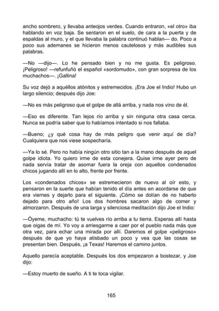 ancho sombrero, y llevaba anteojos verdes. Cuando entraron, «el otro» iba
hablando en voz baja. Se sentaron en el suelo, de cara a la puerta y de
espaldas al muro, y el que llevaba la palabra continuó hablan— do. Poco a
poco sus ademanes se hicieron menos cautelosos y más audibles sus
palabras.
—No —dijo—. Lo he pensado bien y no me gusta. Es peligroso.
¡Peligroso! —refunfuñó el español «sordomudo», con gran sorpresa de los
muchachos—. ¡Gallina!
Su voz dejó a aquéllos atónitos y estremecidos. ¡Era Joe el Indio! Hubo un
largo silencio; después dijo Joe:
—No es más peligroso que el golpe de allá arriba, y nada nos vino de él.
—Eso es diferente. Tan lejos río arriba y sin ninguna otra casa cerca.
Nunca se podría saber que lo habíamos intentado si nos fallaba.
—Bueno; ¿y qué cosa hay de más peligro que venir aquí de día?
Cualquiera que nos viese sospecharía.
—Ya lo sé. Pero no había ningún otro sitio tan a la mano después de aquel
golpe idiota. Yo quiero irme de esta conejera. Quise irme ayer pero de
nada servía tratar de asomar fuera la oreja con aquellos condenados
chicos jugando allí en lo alto, frente por frente.
Los «condenados chicos» se estremecieron de nuevo al oír esto, y
pensaron en la suerte que habían tenido el día antes en acordarse de que
era viernes y dejarlo para el siguiente. ¡Cómo se dolían de no haberlo
dejado para otro año! Los dos hombres sacaron algo de comer y
almorzaron. Después de una larga y silenciosa meditación dijo Joe el Indio:
—Óyeme, muchacho: tú te vuelves río arriba a tu tierra. Esperas allí hasta
que oigas de mí. Yo voy a arriesgarme a caer por el pueblo nada más que
otra vez, para echar una mirada por allí. Daremos el golpe «peligroso»
después de que yo haya atisbado un poco y vea que las cosas se
presentan bien. Después, ¡a Texas! Haremos el camino juntos.
Aquello parecía aceptable. Después los dos empezaron a bostezar, y Joe
dijo:
—Estoy muerto de sueño. A ti te toca vigilar.
165
 