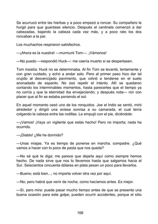Se acurrucó entre las hierbas y a poco empezó a roncar. Su compañero le
hurgó para que guardase silencio. Después el centinela comenzó a dar
cabezadas, bajando la cabeza cada vez más, y a poco rato los dos
roncaban a la par.
Los muchachos respiraron satisfechos.
—¡Ahora es la nuestra! —murmuró Tom—. ¡Vámonos!
—No puedo —respondió Huck—: me caería muerto si se despertasen.
Tom insistía; Huck no se determinaba. Al fin Tom se levantó, lentamente y
con gran cuidado, y echó a andar solo. Pero al primer paso hizo dar tal
crujido al desvencijado pavimento, que volvió a tenderse en el suelo
anonadado de espanto. No osó repetir el intento. Allí se quedaron
contando los interminables momentos, hasta parecerles que el tiempo ya
no corría y que la eternidad iba envejeciendo; y después nota— ron con
placer que al fin se estaba poniendo el sol.
En aquel momento cesó uno de los ronquidos. Joe el Indio se sentó, miró
alrededor y dirigió una aviesa sonrisa a su camarada, el cual tenía
colgando la cabeza entre las rodillas. Le empujó con el pie, diciéndole:
—¡Vamos! ¡Vaya un vigilante que estás hecho! Pero no importa; nada ha
ocurrido.
—¡Diablo! ¿Me he dormido?
—Unas miajas. Ya es tiempo de ponerse en marcha, compadre. ¿Qué
vamos a hacer con lo poco de pasta que nos queda?
—No sé qué te diga; me parece que dejarla aquí como siempre hemos
hecho. De nada sirve que nos lo llevemos hasta que salgamos hacia el
Sur. Seiscientos cincuenta dólares en plata pesan un poco para llevarlos.
—Bueno; está bien...; no importa volver otra vez por aquí.
—No; pero habrá que venir de noche, como hacíamos antes. Es mejor.
—Sí, pero mira: puede pasar mucho tiempo antes de que se presente una
buena ocasión para este golpe; pueden ocurrir accidentes, porque el sitio
166
 