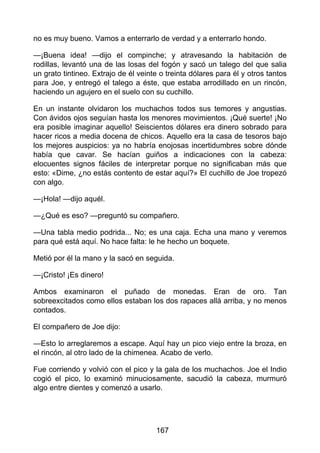 no es muy bueno. Vamos a enterrarlo de verdad y a enterrarlo hondo.
—¡Buena idea! —dijo el compinche; y atravesando la habitación de
rodillas, levantó una de las losas del fogón y sacó un talego del que salia
un grato tintineo. Extrajo de él veinte o treinta dólares para él y otros tantos
para Joe, y entregó el talego a éste, que estaba arrodillado en un rincón,
haciendo un agujero en el suelo con su cuchillo.
En un instante olvidaron los muchachos todos sus temores y angustias.
Con ávidos ojos seguían hasta los menores movimientos. ¡Qué suerte! ¡No
era posible imaginar aquello! Seiscientos dólares era dinero sobrado para
hacer ricos a media docena de chicos. Aquello era la casa de tesoros bajo
los mejores auspicios: ya no habría enojosas incertidumbres sobre dónde
había que cavar. Se hacían guiños a indicaciones con la cabeza:
elocuentes signos fáciles de interpretar porque no significaban más que
esto: «Dime, ¿no estás contento de estar aquí?» El cuchillo de Joe tropezó
con algo.
—¡Hola! —dijo aquél.
—¿Qué es eso? —preguntó su compañero.
—Una tabla medio podrida... No; es una caja. Echa una mano y veremos
para qué está aquí. No hace falta: le he hecho un boquete.
Metió por él la mano y la sacó en seguida.
—¡Cristo! ¡Es dinero!
Ambos examinaron el puñado de monedas. Eran de oro. Tan
sobreexcitados como ellos estaban los dos rapaces allá arriba, y no menos
contados.
El compañero de Joe dijo:
—Esto lo arreglaremos a escape. Aquí hay un pico viejo entre la broza, en
el rincón, al otro lado de la chimenea. Acabo de verlo.
Fue corriendo y volvió con el pico y la gala de los muchachos. Joe el Indio
cogió el pico, lo examinó minuciosamente, sacudió la cabeza, murmuró
algo entre dientes y comenzó a usarlo.
167
 