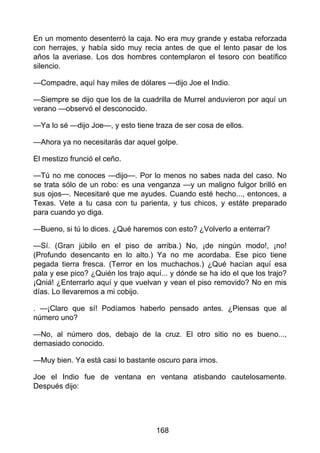 En un momento desenterró la caja. No era muy grande y estaba reforzada
con herrajes, y había sido muy recia antes de que el lento pasar de los
años la averiase. Los dos hombres contemplaron el tesoro con beatífico
silencio.
—Compadre, aquí hay miles de dólares —dijo Joe el Indio.
—Siempre se dijo que los de la cuadrilla de Murrel anduvieron por aquí un
verano —observó el desconocido.
—Ya lo sé —dijo Joe—, y esto tiene traza de ser cosa de ellos.
—Ahora ya no necesitarás dar aquel golpe.
El mestizo frunció el ceño.
—Tú no me conoces —dijo—. Por lo menos no sabes nada del caso. No
se trata sólo de un robo: es una venganza —y un maligno fulgor brilló en
sus ojos—. Necesitaré que me ayudes. Cuando esté hecho..., entonces, a
Texas. Vete a tu casa con tu parienta, y tus chicos, y estáte preparado
para cuando yo diga.
—Bueno, si tú lo dices. ¿Qué haremos con esto? ¿Volverlo a enterrar?
—Sí. (Gran júbilo en el piso de arriba.) No, ¡de ningún modo!, ¡no!
(Profundo desencanto en lo alto.) Ya no me acordaba. Ese pico tiene
pegada tierra fresca. (Terror en los muchachos.) ¿Qué hacían aquí esa
pala y ese pico? ¿Quién los trajo aquí... y dónde se ha ido el que los trajo?
¡Qniá! ¿Enterrarlo aquí y que vuelvan y vean el piso removido? No en mis
días. Lo llevaremos a mi cobijo.
. —¡Claro que sí! Podíamos haberlo pensado antes. ¿Piensas que al
número uno?
—No, al número dos, debajo de la cruz. El otro sitio no es bueno...,
demasiado conocido.
—Muy bien. Ya está casi lo bastante oscuro para irnos.
Joe el Indio fue de ventana en ventana atisbando cautelosamente.
Después dijo:
168
 