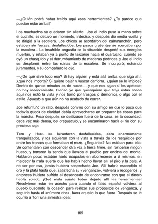 —¿Quién podrá haber traído aquí esas herramientas? ¿Te parece que
puedan estar arriba?
Los muchachos se quedaron sin aliento.. Joe el Indio puso la mano sobre
el cuchillo, se detuvo un momento, indeciso, y después dio media vuelta y
se dirigió a la escalera. Los chicos se acordaron del camaranchón, pero
estaban sin fuerzas, desfallecidos. Los pasos crujientes se acercaban por
la escalera... La insufrible angustia de la situación despertó sus energías
muertas, y estaban ya a punto de lanzarse hacia el cuartucho, cuando se
oyó un chasquido y el derrumbamiento de maderas podridas, y Joe el Indio
se desplomó, entre las ruinas de la escalera. Se incorporó, echando
juramentos, y su compañero le dijo.
—¿De qué sirve todo eso? Si hay alguien y está allá arriba, que siga ahí,
¿qué nos importa? Si quiere bajar y buscar camorra, ¿quién se lo impide?
Dentro de quince minutos es de noche..., y que nos sigan si les apetece;
no hay inconveniente. Pienso yo que quienquiera que trajo estas cosas
aquí nos echó la vista y nos tomó por trasgos o demonios, o algo por el
estilo. Apuesto a que aún no ha acabado de correr.
Joe refunfuñó un rato, después convino con su amigo en que lo poco que
todavía queda de claridad debía aprovecharse en preparar las cosas para
la marcha. Poco después se deslizaron fuera de la casa, en la oscuridad,
cada vez más densa, del crepúsculo, y se encaminaron hacia el río con su
preciosa caja.
Tom y Huck se levantaron desfallecidos, pero enormemente
tranquilizados, y los siguieron con la vista a través de los resquicios por
entre los troncos que formaban el muro. ¿Seguirlos? No estaban para ello.
Se contentaron con descender otra vez a tierra firme, sin romperse ningún
hueso, y tomaron la senda que llevaba al pueblo por encima del monte.
Hablaron poco; estaban harto ocupados en aborrecerse a sí mismos, en
maldecir la mala suerte que les había hecho llevar allí el pico y la pala. A
no ser por eso, jamás hubiera sospechado Joe. Allí habría escondido el
oro y la plata hasta que, satisfecha su «venganza», volviera a recogerlos, y
entonces hubiera sufrido el desencanto de encontrarse con que el dinero
había volado. ¡Qué mala suerte haber dejado allí las herramientas!
Resolvieron estar en acecho para cuando el falso español volviera al
pueblo buscando la ocasión para realizar sus propósitos de venganza, y
seguirle hasta el «número dos», fuera aquello lo que fuera. Después se le
ocurrió a Tom una siniestra idea:
169
 