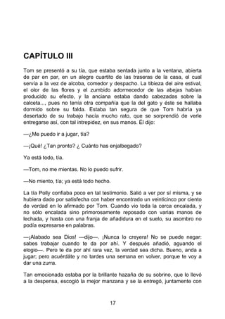 CAPÍTULO III
Tom se presentó a su tía, que estaba sentada junto a la ventana, abierta
de par en par, en un alegre cuartito de las traseras de la casa, el cual
servía a la vez de alcoba, comedor y despacho. La tibieza del aire estival,
el olor de las flores y el zumbido adormecedor de las abejas habían
producido su efecto, y la anciana estaba dando cabezadas sobre la
calceta..., pues no tenía otra compañía que la del gato y éste se hallaba
dormido sobre su falda. Estaba tan segura de que Tom habría ya
desertado de su trabajo hacía mucho rato, que se sorprendió de verle
entregarse así, con tal intrepidez, en sus manos. Él dijo:
—¿Me puedo ir a jugar, tía?
—¡Qué! ¿Tan pronto? ¿ Cuánto has enjalbegado?
Ya está todo, tía.
—Tom, no me mientas. No lo puedo sufrir.
—No miento, tía; ya está todo hecho.
La tía Polly confiaba poco en tal testimonio. Salió a ver por sí misma, y se
hubiera dado por satisfecha con haber encontrado un veinticinco por ciento
de verdad en lo afirmado por Tom. Cuando vio toda la cerca encalada, y
no sólo encalada sino primorosamente reposado con varias manos de
lechada, y hasta con una franja de añadidura en el suelo, su asombro no
podía expresarse en palabras.
—¡Alabado sea Dios! —dijo—. ¡Nunca lo creyera! No se puede negar:
sabes trabajar cuando te da por ahí. Y después añadió, aguando el
elogio—. Pero te da por ahí rara vez, la verdad sea dicha. Bueno, anda a
jugar; pero acuérdáte y no tardes una semana en volver, porque te voy a
dar una zurra.
Tan emocionada estaba por la brillante hazaña de su sobrino, que lo llevó
a la despensa, escogió la mejor manzana y se la entregó, juntamente con
17
 