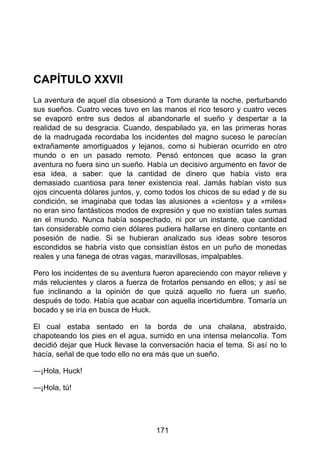CAPÍTULO XXVII
La aventura de aquel día obsesionó a Tom durante la noche, perturbando
sus sueños. Cuatro veces tuvo en las manos el rico tesoro y cuatro veces
se evaporó entre sus dedos al abandonarle el sueño y despertar a la
realidad de su desgracia. Cuando, despabilado ya, en las primeras horas
de la madrugada recordaba los incidentes del magno suceso le parecían
extrañamente amortiguados y lejanos, como si hubieran ocurrido en otro
mundo o en un pasado remoto. Pensó entonces que acaso la gran
aventura no fuera sino un sueño. Había un decisivo argumento en favor de
esa idea, a saber: que la cantidad de dinero que había visto era
demasiado cuantiosa para tener existencia real. Jamás habían visto sus
ojos cincuenta dólares juntos, y, como todos los chicos de su edad y de su
condición, se imaginaba que todas las alusiones a «cientos» y a «miles»
no eran sino fantásticos modos de expresión y que no existían tales sumas
en el mundo. Nunca había sospechado, ni por un instante, que cantidad
tan considerable como cien dólares pudiera hallarse en dinero contante en
posesión de nadie. Si se hubieran analizado sus ideas sobre tesoros
escondidos se habría visto que consistían éstos en un puño de monedas
reales y una fanega de otras vagas, maravillosas, impalpables.
Pero los incidentes de su aventura fueron apareciendo con mayor relieve y
más relucientes y claros a fuerza de frotarlos pensando en ellos; y así se
fue inclinando a la opinión de que quizá aquello no fuera un sueño,
después de todo. Había que acabar con aquella incertidumbre. Tomaría un
bocado y se iría en busca de Huck.
El cual estaba sentado en la borda de una chalana, abstraído,
chapoteando los pies en el agua, sumido en una intensa melancolía. Tom
decidió dejar que Huck llevase la conversación hacia el tema. Si así no lo
hacía, señal de que todo ello no era más que un sueño.
—¡Hola, Huck!
—¡Hola, tú!
171
 