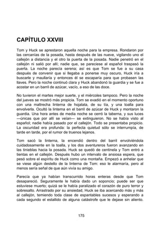 CAPÍTULO XXVIII
Tom y Huck se aprestaron aquella noche para la empresa. Rondaron por
las cercanías de la posada, hasta después de las nueve, vigilando uno el
callejón a distancia y el otro la puerta de la posada. Nadie penetró en el
callejón ni salió por allí; nadie que, se pareciese al español traspasó la
puerta. La noche parecía serena; así es que Tom se fue a su casa
después de convenir que si llegaba a ponerse muy oscuro, Huck iría a
buscarle y maullaría y entonces él se escaparía para que probasen las
llaves. Pero la noche continuó clara y Huck abandonó la guardia y se fue a
acostar en un barril de azúcar, vacío, a eso de las doce.
No tuvieron el martes mejor suerte, y el miércoles tampoco. Pero la noche
del jueves se mostró más propicia. Tom se evadió en el momento oportuno
con una maltrecha linterna de hojalata, de su tía, y una toalla para
envolverla. Ocultó la linterna en el barril de azúcar de Huck y montaron la
guardia. Una hora antes de media noche se cerró la taberna, y sus luces
—únicas que por allí se veían— se extinguieron. No se había visto al
español; nadie había pasado por el callejón. Todo se presentaba propicio.
La oscuridad era profunda: la perfecta quietud sólo se interrumpía, de
tarde en tarde, por el rumor de truenos lejanos.
Tom sacó la linterna, la encendió dentro del barril envolviéndola
cuidadosamente en la toalla, y los dos aventureros fueron avanzando en
las tinieblas hacia la posada. Huck se quedó de centinela y Tom entró a
tientas en el callejón. Después hubo un intervalo de ansiosa espera, que
pesó sobre el espíritu de Huck como una montaña. Empezó a anhelar que
se viese algún destello de la linterna de Tom: eso le alarmaría, pero al
menos sería señal de que aún vivía su amigo.
Parecía que ya habían transcurrido horas enteras desde que Tom
desapareció. Seguramente le había dado un soponcio; puede ser que
estuviese muerto; quizá se le había paralizado el corazón de puro terror y
sobresalto. Arrastrado por su ansiedad, Huck se iba acercando más y más
al callejón, temiendo toda clase de espantables sucesos y esperando a
cada segundo el estallido de alguna catástrofe que le dejase sin aliento.
175
 