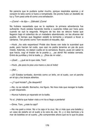 No parecía que le pudiera quitar mucho, porque respiraba apenas y el
corazón le latía como si fuera a rompérsele. De pronto hubo un destello de
luz y Tom pasó ante él como una exhalación.
—¡Corre! —le dijo—. ¡Sálvate! ¡Corre!
No hubiera necesitado que se lo repitiera: la primera advertencia fue
suficiente: Huck estaba haciendo treinta o cuarenta millas por hora para
cuando se oyó la segunda. Ninguno de los dos se detuvo hasta que
llegaron bajo el cobertizo de un matadero abandonado, en las afueras del
pueblo. Al tiempo que llegaban estalló la tormenta y empezó a llover a
cántaros. Tan pronto como Tom recobró el resuello, dijo:
—Huck, ¡ha sido espantoso! Probé dos llaves con toda la suavidad que
pude; pero hacían tal ruido, que casi no podía tenerme en pie de puro
miedo. Además, no daban vuelta en la cerradura. Bueno, pues sin saber lo
que hacía, cogí el tirador de la puerta y... ¡se abrió! No estaba cerrada.
Entré de puntillas y tiré la toalla, y.. ¡Dios de mi vida!...
—¡Qué!..., ¿qué es lo que viste, Tom!
—Huck, ¡de poco le piso una mano a Joe el Indio!
—¡No!...
—¡Sí! Estaba tumbado, dormido como un leño, en el suelo, con el parche
en el ojo y los brazos abiertos.
—¿Y qué hiciste? ¿Se despertó?
—No, no se rebulló. Borracho, me figuro. No hice más que recoger la toalla
y salir disparado.
—Nunca hubiera yo reparado en la toalla.
Yo sí. ¡Habría que haber visto a mi tía si llego a perderla!
—Dime, Tom, ¿viste la caja?
—No me paré a mirar. No vi la caja ni la cruz. No vi más que una botella y
un vaso de estaño en el suelo a la vera de Joe. Sí, y vi dos barricas y la
mar de botellas en el cuarto. ¿No comprendes ahora qué es lo que le pasa
176
 