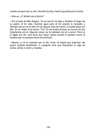 noches aunque sea un año. Dormiré de día y haré la guardia por la noche.
—Eso es. ¿Y dónde vas a dormir?
—En el pajar de Ben Rogers. Ya sé que él me deja y también el negro de
su padre, el tío Jake. Acarreo agua para el tío cuando la necesita, y
siempre que yo se lo pido me da alguna cosa de comer, si puede pasar sin
ella. Es un negro muy bueno, Tom. El me quiere porque yo nunca me doy
importancia con él. Algunas veces me he sentado con él a comer. Pero no
lo digas por ahí. Uno tiene que hacer cosas cuando le aprieta mucho el
hambre que no quisiera hacer de ordinario.
—Bueno; si no te necesito por el día, Huck, te dejaré que duermas. No
quiero andarte fastidiando. A cualquier hora que descubras tú algo de
noche, echas a correr y maullas.
178
 