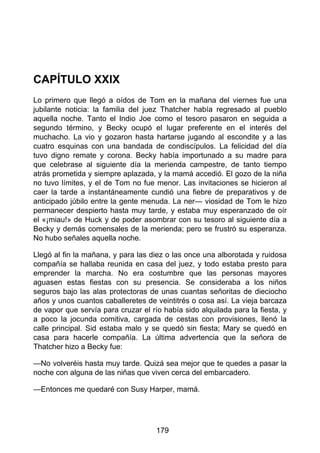 CAPÍTULO XXIX
Lo primero que llegó a oídos de Tom en la mañana del viernes fue una
jubilante noticia: la familia del juez Thatcher había regresado al pueblo
aquella noche. Tanto el Indio Joe como el tesoro pasaron en seguida a
segundo término, y Becky ocupó el lugar preferente en el interés del
muchacho. La vio y gozaron hasta hartarse jugando al escondite y a las
cuatro esquinas con una bandada de condiscípulos. La felicidad del día
tuvo digno remate y corona. Becky había importunado a su madre para
que celebrase al siguiente día la merienda campestre, de tanto tiempo
atrás prometida y siempre aplazada, y la mamá accedió. El gozo de la niña
no tuvo límites, y el de Tom no fue menor. Las invitaciones se hicieron al
caer la tarde a instantáneamente cundió una fiebre de preparativos y de
anticipado júbilo entre la gente menuda. La ner— viosidad de Tom le hizo
permanecer despierto hasta muy tarde, y estaba muy esperanzado de oír
el «¡miau!» de Huck y de poder asombrar con su tesoro al siguiente día a
Becky y demás comensales de la merienda; pero se frustró su esperanza.
No hubo señales aquella noche.
Llegó al fin la mañana, y para las diez o las once una alborotada y ruidosa
compañía se hallaba reunida en casa del juez, y todo estaba presto para
emprender la marcha. No era costumbre que las personas mayores
aguasen estas fiestas con su presencia. Se consideraba a los niños
seguros bajo las alas protectoras de unas cuantas señoritas de dieciocho
años y unos cuantos caballeretes de veintitrés o cosa así. La vieja barcaza
de vapor que servía para cruzar el río había sido alquilada para la fiesta, y
a poco la jocunda comitiva, cargada de cestas con provisiones, llenó la
calle principal. Sid estaba malo y se quedó sin fiesta; Mary se quedó en
casa para hacerle compañía. La última advertencia que la señora de
Thatcher hizo a Becky fue:
—No volveréis hasta muy tarde. Quizá sea mejor que te quedes a pasar la
noche con alguna de las niñas que viven cerca del embarcadero.
—Entonces me quedaré con Susy Harper, mamá.
179
 