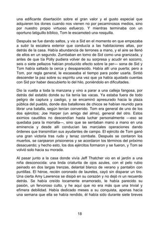 una edificante disertación sobre el gran valor y el gusto especial que
adquieren los dones cuando nos vienen no por pecaminosos medios, sino
por nuestro propio virtuoso esfuerzo. Y mientras terminaba con un
oportuno latiguillo bíblico, Tom le escamoteó una rosquilla.
Después se fue dando saltos, y vio a Sid en el momento en que empezaba
a subir la escalera exterior que conducía a las habitaciones altas, por
detrás de la casa. Había abundancia de terrones a mano, y el aire se llenó
de ellos en un segundo. Zumbaban en torno de Sid como una granizada, y
antes de que tía Polly pudiera volver de su sorpresa y acudir en socorro,
seis o siete pellazos habían producido efecto sobre la per— sona de Sid y
Tom había saltado la cerca y desaparecido. Había allí una puerta; pero a
Tom, por regla general, le escaseaba el tiempo para poder usarla. Sintió
descender la paz sobre su espíritu una vez que ya había ajustado cuentas
con Sid por haber descubierto lo del hilo, poniéndolo en dificultades.
Dio la vuelta a toda la manzana y vino a parar a una calleja fangosa, por
detrás del establo donde su tía tenía las vacas. Ya estaba fuera de todo
peligro de captura y castigo, y se encaminó apresurado hacia la plaza
pública del pueblo, donde dos batallones de chicos se habían reunido para
librar una batalla, según tenían convenido. Tom era general de uno de los
dos ejércitos; Joe Harper (un amigo del alma), general del otro. Estos
eximios caudillos no descendían hasta luchar personalmente —eso se
quedaba para la morralla—, sino que se sentaban mano a mano en una
eminencia y desde allí conducían las marciales operaciones dando
órdenes que transmitían sus ayudantes de campo. El ejército de Tom ganó
una gran victoria tras rudo y tenaz combate. Después se contaron los
muertos, se canjearon prisioneros y se acordaron los términos del próximo
desacuerdo; y hecho esto, los dos ejércitos formaron y se fueron, y Tom se
volvió solo hacia su morada.
Al pasar junto a la casa donde vivía Jeff Thatcher vio en el jardín a una
niña desconocida: una linda criaturita de ojos azules, con el pelo rubio
peinado en dos largas trenzas, delantal blanco de verano y pantalón con
puntillas. El héroe, recién coronado de laureles, cayó sin disparar un tiro.
Una cierta Amy Lawrence se disipó en su corazón y no dejó ni un recuerdo
detrás. Se había creído locamente enamorado, le había parecido su
pasión, un fervoroso culto, y he aquí que no era más que una trivial y
efímera debilidad. Había dedicado meses a su conquista, apenas hacía
una semana que ella se había rendido, él había sido durante siete breves
18
 